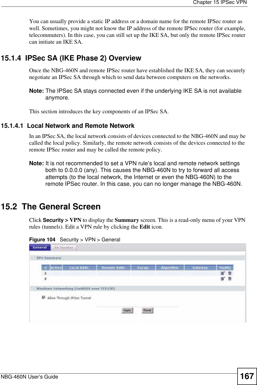  Chapter 15 IPSec VPNNBG-460N User’s Guide 167You can usually provide a static IP address or a domain name for the remote IPSec router as well. Sometimes, you might not know the IP address of the remote IPSec router (for example, telecommuters). In this case, you can still set up the IKE SA, but only the remote IPSec router can initiate an IKE SA.15.1.4  IPSec SA (IKE Phase 2) OverviewOnce the NBG-460N and remote IPSec router have established the IKE SA, they can securely negotiate an IPSec SA through which to send data between computers on the networks.Note: The IPSec SA stays connected even if the underlying IKE SA is not available anymore.This section introduces the key components of an IPSec SA.15.1.4.1  Local Network and Remote NetworkIn an IPSec SA, the local network consists of devices connected to the NBG-460N and may be called the local policy. Similarly, the remote network consists of the devices connected to the remote IPSec router and may be called the remote policy.Note: It is not recommended to set a VPN rule’s local and remote network settings both to 0.0.0.0 (any). This causes the NBG-460N to try to forward all access attempts (to the local network, the Internet or even the NBG-460N) to the remote IPSec router. In this case, you can no longer manage the NBG-460N.15.2  The General ScreenClick Security &gt; VPN to display the Summary screen. This is a read-only menu of your VPN rules (tunnels). Edit a VPN rule by clicking the Edit icon.Figure 104   Security &gt; VPN &gt; General