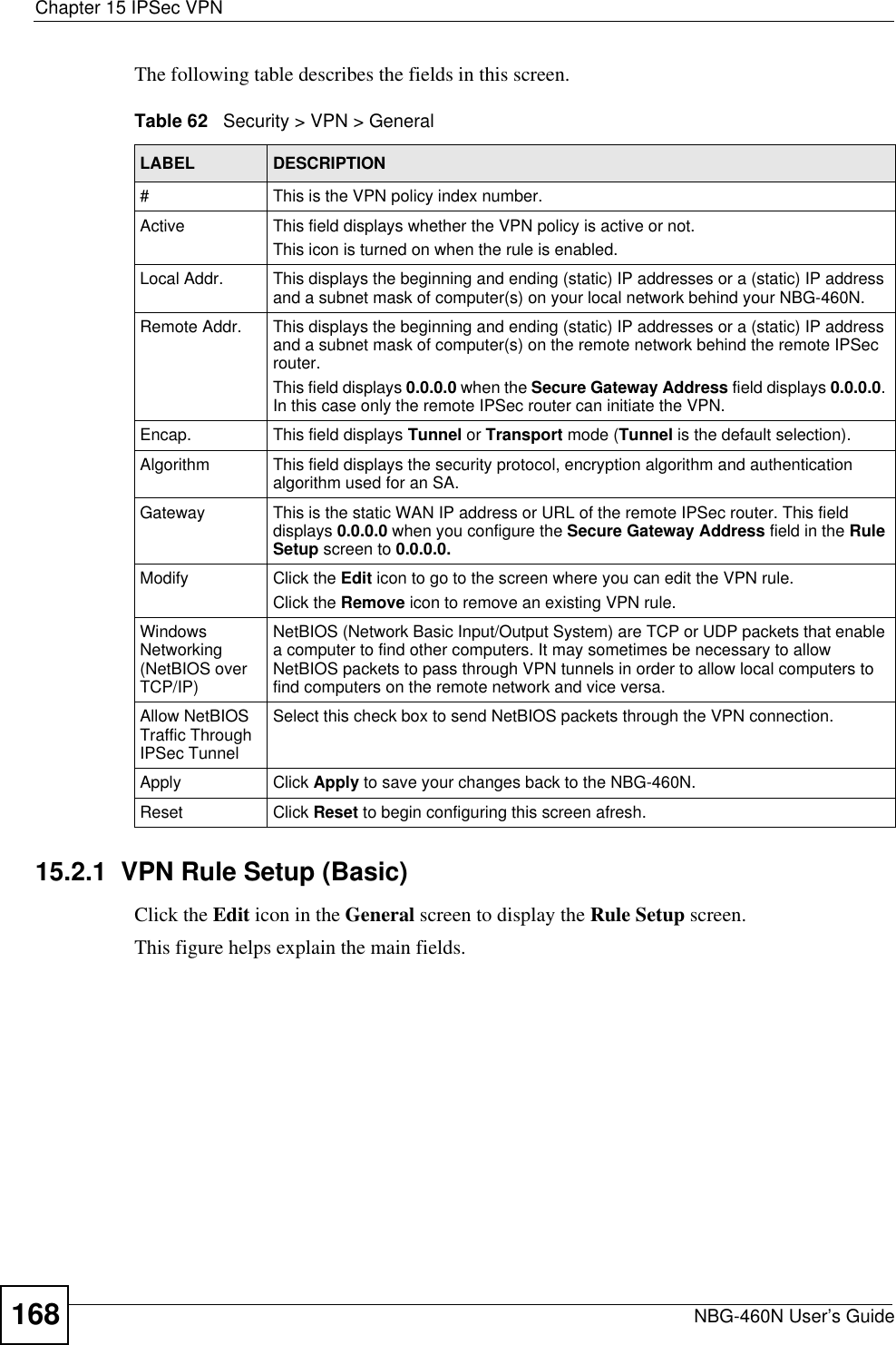 Chapter 15 IPSec VPNNBG-460N User’s Guide168The following table describes the fields in this screen.15.2.1  VPN Rule Setup (Basic)Click the Edit icon in the General screen to display the Rule Setup screen.This figure helps explain the main fields.Table 62   Security &gt; VPN &gt; GeneralLABEL DESCRIPTION#This is the VPN policy index number. Active This field displays whether the VPN policy is active or not. This icon is turned on when the rule is enabled. Local Addr. This displays the beginning and ending (static) IP addresses or a (static) IP address and a subnet mask of computer(s) on your local network behind your NBG-460N. Remote Addr. This displays the beginning and ending (static) IP addresses or a (static) IP address and a subnet mask of computer(s) on the remote network behind the remote IPSec router.This field displays 0.0.0.0 when the Secure Gateway Address field displays 0.0.0.0.In this case only the remote IPSec router can initiate the VPN.Encap. This field displays Tunnel or Transport mode (Tunnel is the default selection).Algorithm This field displays the security protocol, encryption algorithm and authentication algorithm used for an SA. Gateway This is the static WAN IP address or URL of the remote IPSec router. This field displays 0.0.0.0 when you configure the Secure Gateway Address field in the Rule Setup screen to 0.0.0.0.Modify Click the Edit icon to go to the screen where you can edit the VPN rule.Click the Remove icon to remove an existing VPN rule.Windows Networking(NetBIOS over TCP/IP)NetBIOS (Network Basic Input/Output System) are TCP or UDP packets that enable a computer to find other computers. It may sometimes be necessary to allow NetBIOS packets to pass through VPN tunnels in order to allow local computers to find computers on the remote network and vice versa.Allow NetBIOS Traffic Through IPSec TunnelSelect this check box to send NetBIOS packets through the VPN connection.Apply Click Apply to save your changes back to the NBG-460N.Reset Click Reset to begin configuring this screen afresh.