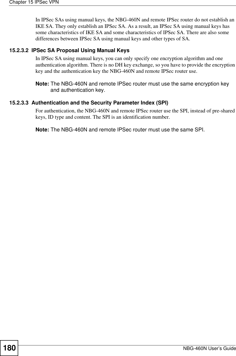 Chapter 15 IPSec VPNNBG-460N User’s Guide180In IPSec SAs using manual keys, the NBG-460N and remote IPSec router do not establish an IKE SA. They only establish an IPSec SA. As a result, an IPSec SA using manual keys has some characteristics of IKE SA and some characteristics of IPSec SA. There are also some differences between IPSec SA using manual keys and other types of SA.15.2.3.2  IPSec SA Proposal Using Manual KeysIn IPSec SA using manual keys, you can only specify one encryption algorithm and one authentication algorithm. There is no DH key exchange, so you have to provide the encryption key and the authentication key the NBG-460N and remote IPSec router use.Note: The NBG-460N and remote IPSec router must use the same encryption key and authentication key.15.2.3.3  Authentication and the Security Parameter Index (SPI)For authentication, the NBG-460N and remote IPSec router use the SPI, instead of pre-shared keys, ID type and content. The SPI is an identification number.Note: The NBG-460N and remote IPSec router must use the same SPI.