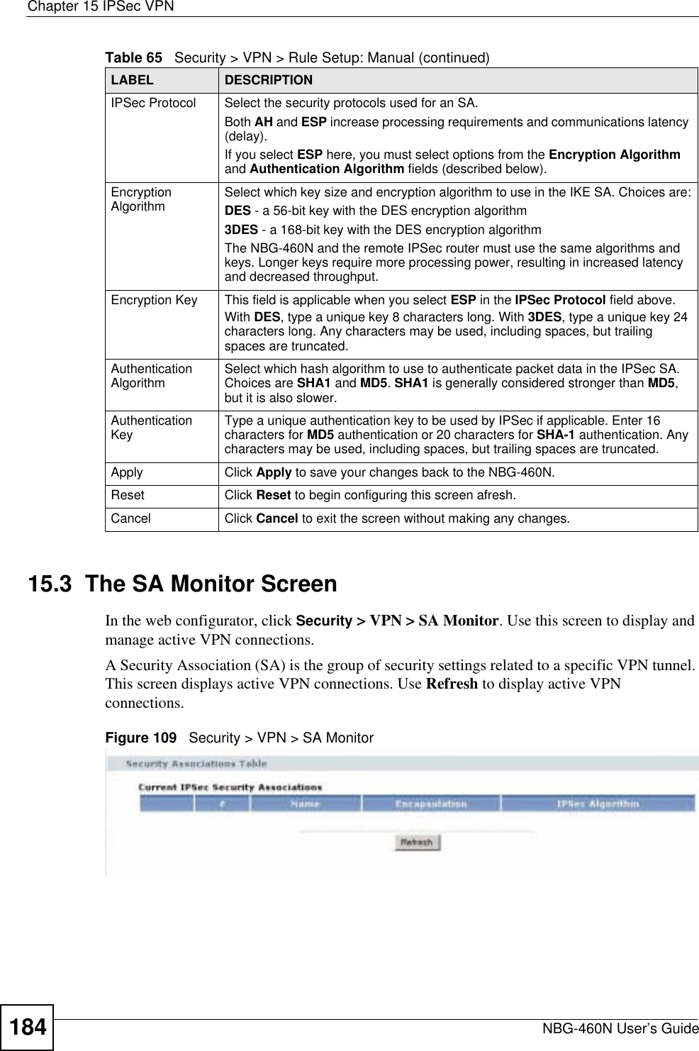 Chapter 15 IPSec VPNNBG-460N User’s Guide18415.3  The SA Monitor ScreenIn the web configurator, click Security &gt; VPN &gt; SA Monitor. Use this screen to display and manage active VPN connections.A Security Association (SA) is the group of security settings related to a specific VPN tunnel. This screen displays active VPN connections. Use Refresh to display active VPN connections.Figure 109   Security &gt; VPN &gt; SA MonitorIPSec Protocol Select the security protocols used for an SA. Both AH and ESP increase processing requirements and communications latency (delay). If you select ESP here, you must select options from the Encryption Algorithmand Authentication Algorithm fields (described below).Encryption Algorithm Select which key size and encryption algorithm to use in the IKE SA. Choices are:DES - a 56-bit key with the DES encryption algorithm3DES - a 168-bit key with the DES encryption algorithmThe NBG-460N and the remote IPSec router must use the same algorithms and keys. Longer keys require more processing power, resulting in increased latency and decreased throughput.Encryption Key  This field is applicable when you select ESP in the IPSec Protocol field above. With DES, type a unique key 8 characters long. With 3DES, type a unique key 24 characters long. Any characters may be used, including spaces, but trailing spaces are truncated.Authentication Algorithm Select which hash algorithm to use to authenticate packet data in the IPSec SA. Choices are SHA1 and MD5.SHA1 is generally considered stronger than MD5,but it is also slower.Authentication Key Type a unique authentication key to be used by IPSec if applicable. Enter 16 characters for MD5 authentication or 20 characters for SHA-1 authentication. Any characters may be used, including spaces, but trailing spaces are truncated.Apply Click Apply to save your changes back to the NBG-460N.Reset Click Reset to begin configuring this screen afresh.Cancel Click Cancel to exit the screen without making any changes.Table 65   Security &gt; VPN &gt; Rule Setup: Manual (continued)LABEL DESCRIPTION