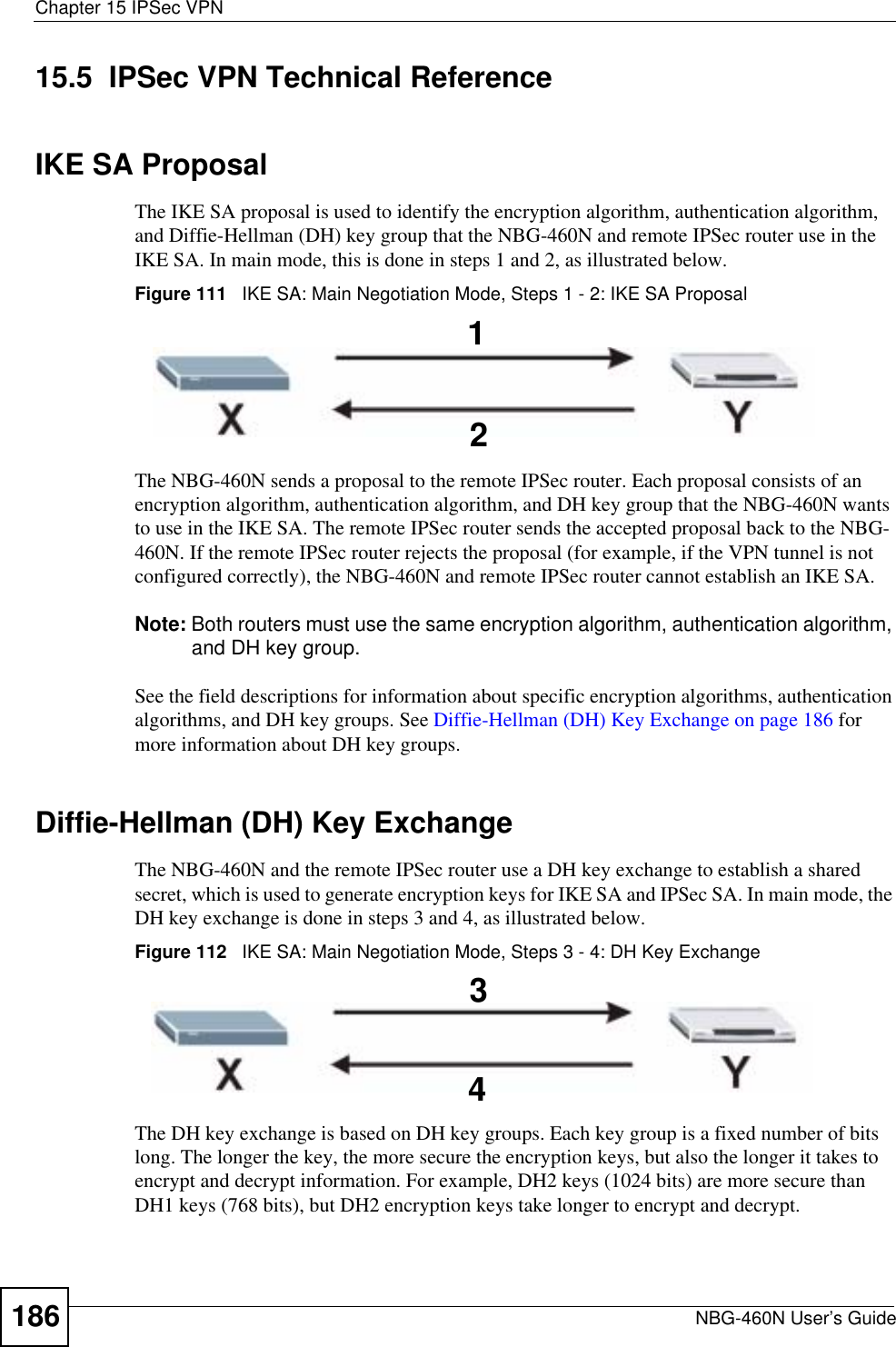 Chapter 15 IPSec VPNNBG-460N User’s Guide18615.5  IPSec VPN Technical ReferenceIKE SA ProposalThe IKE SA proposal is used to identify the encryption algorithm, authentication algorithm, and Diffie-Hellman (DH) key group that the NBG-460N and remote IPSec router use in the IKE SA. In main mode, this is done in steps 1 and 2, as illustrated below.Figure 111   IKE SA: Main Negotiation Mode, Steps 1 - 2: IKE SA ProposalThe NBG-460N sends a proposal to the remote IPSec router. Each proposal consists of an encryption algorithm, authentication algorithm, and DH key group that the NBG-460N wants to use in the IKE SA. The remote IPSec router sends the accepted proposal back to the NBG-460N. If the remote IPSec router rejects the proposal (for example, if the VPN tunnel is not configured correctly), the NBG-460N and remote IPSec router cannot establish an IKE SA.Note: Both routers must use the same encryption algorithm, authentication algorithm, and DH key group.See the field descriptions for information about specific encryption algorithms, authentication algorithms, and DH key groups. See Diffie-Hellman (DH) Key Exchange on page 186 for more information about DH key groups.Diffie-Hellman (DH) Key ExchangeThe NBG-460N and the remote IPSec router use a DH key exchange to establish a shared secret, which is used to generate encryption keys for IKE SA and IPSec SA. In main mode, the DH key exchange is done in steps 3 and 4, as illustrated below.Figure 112   IKE SA: Main Negotiation Mode, Steps 3 - 4: DH Key ExchangeThe DH key exchange is based on DH key groups. Each key group is a fixed number of bits long. The longer the key, the more secure the encryption keys, but also the longer it takes to encrypt and decrypt information. For example, DH2 keys (1024 bits) are more secure than DH1 keys (768 bits), but DH2 encryption keys take longer to encrypt and decrypt.1234