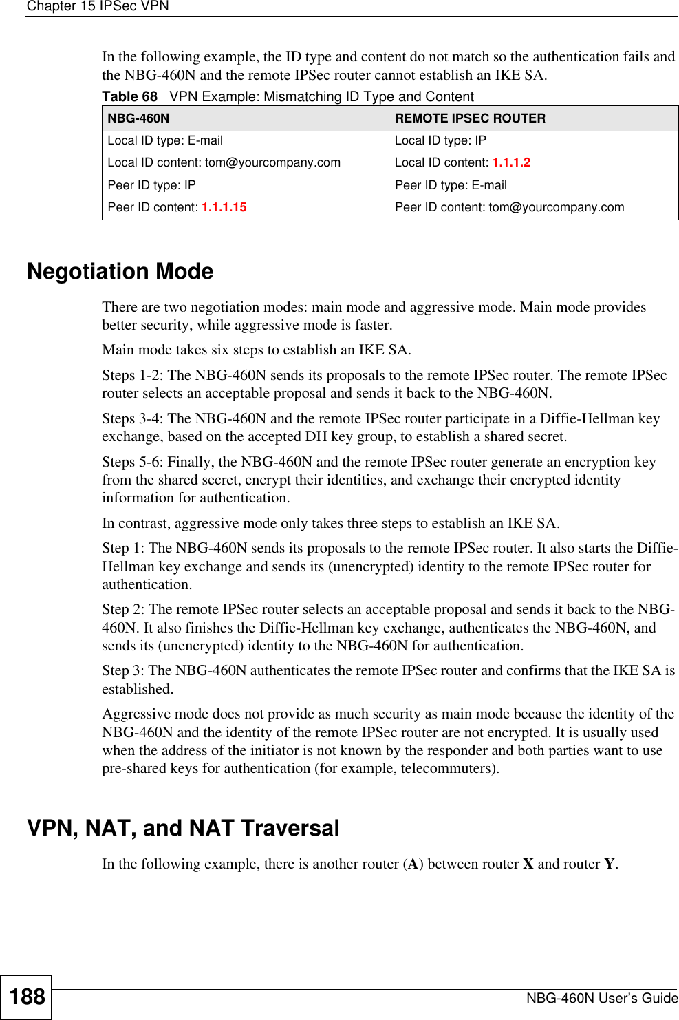 Chapter 15 IPSec VPNNBG-460N User’s Guide188In the following example, the ID type and content do not match so the authentication fails and the NBG-460N and the remote IPSec router cannot establish an IKE SA.Negotiation ModeThere are two negotiation modes: main mode and aggressive mode. Main mode provides better security, while aggressive mode is faster.Main mode takes six steps to establish an IKE SA.Steps 1-2: The NBG-460N sends its proposals to the remote IPSec router. The remote IPSec router selects an acceptable proposal and sends it back to the NBG-460N.Steps 3-4: The NBG-460N and the remote IPSec router participate in a Diffie-Hellman key exchange, based on the accepted DH key group, to establish a shared secret.Steps 5-6: Finally, the NBG-460N and the remote IPSec router generate an encryption key from the shared secret, encrypt their identities, and exchange their encrypted identity information for authentication.In contrast, aggressive mode only takes three steps to establish an IKE SA.Step 1: The NBG-460N sends its proposals to the remote IPSec router. It also starts the Diffie-Hellman key exchange and sends its (unencrypted) identity to the remote IPSec router for authentication.Step 2: The remote IPSec router selects an acceptable proposal and sends it back to the NBG-460N. It also finishes the Diffie-Hellman key exchange, authenticates the NBG-460N, and sends its (unencrypted) identity to the NBG-460N for authentication.Step 3: The NBG-460N authenticates the remote IPSec router and confirms that the IKE SA is established.Aggressive mode does not provide as much security as main mode because the identity of the NBG-460N and the identity of the remote IPSec router are not encrypted. It is usually used when the address of the initiator is not known by the responder and both parties want to use pre-shared keys for authentication (for example, telecommuters).VPN, NAT, and NAT TraversalIn the following example, there is another router (A) between router X and router Y.Table 68   VPN Example: Mismatching ID Type and ContentNBG-460N REMOTE IPSEC ROUTERLocal ID type: E-mail Local ID type: IPLocal ID content: tom@yourcompany.com Local ID content: 1.1.1.2Peer ID type: IP Peer ID type: E-mailPeer ID content: 1.1.1.15 Peer ID content: tom@yourcompany.com