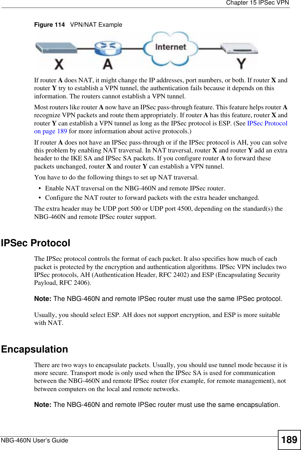  Chapter 15 IPSec VPNNBG-460N User’s Guide 189Figure 114   VPN/NAT ExampleIf router A does NAT, it might change the IP addresses, port numbers, or both. If router X and router Y try to establish a VPN tunnel, the authentication fails because it depends on this information. The routers cannot establish a VPN tunnel.Most routers like router A now have an IPSec pass-through feature. This feature helps router Arecognize VPN packets and route them appropriately. If router A has this feature, router X and router Y can establish a VPN tunnel as long as the IPSec protocol is ESP. (See IPSec Protocol on page 189 for more information about active protocols.)If router A does not have an IPSec pass-through or if the IPSec protocol is AH, you can solve this problem by enabling NAT traversal. In NAT traversal, router X and router Y add an extra header to the IKE SA and IPSec SA packets. If you configure router A to forward these packets unchanged, router X and router Y can establish a VPN tunnel.You have to do the following things to set up NAT traversal.• Enable NAT traversal on the NBG-460N and remote IPSec router.• Configure the NAT router to forward packets with the extra header unchanged. The extra header may be UDP port 500 or UDP port 4500, depending on the standard(s) the NBG-460N and remote IPSec router support.IPSec ProtocolThe IPSec protocol controls the format of each packet. It also specifies how much of each packet is protected by the encryption and authentication algorithms. IPSec VPN includes two IPSec protocols, AH (Authentication Header, RFC 2402) and ESP (Encapsulating Security Payload, RFC 2406).Note: The NBG-460N and remote IPSec router must use the same IPSec protocol.Usually, you should select ESP. AH does not support encryption, and ESP is more suitable with NAT.EncapsulationThere are two ways to encapsulate packets. Usually, you should use tunnel mode because it is more secure. Transport mode is only used when the IPSec SA is used for communication between the NBG-460N and remote IPSec router (for example, for remote management), not between computers on the local and remote networks.Note: The NBG-460N and remote IPSec router must use the same encapsulation.