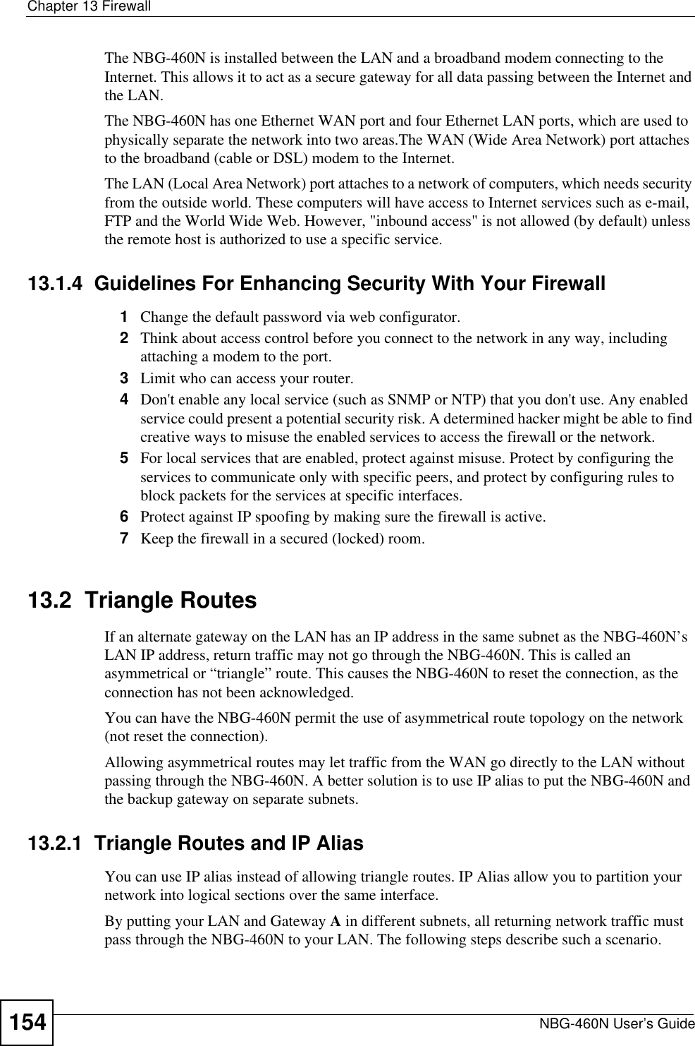 Chapter 13 FirewallNBG-460N User’s Guide154The NBG-460N is installed between the LAN and a broadband modem connecting to the Internet. This allows it to act as a secure gateway for all data passing between the Internet and the LAN.The NBG-460N has one Ethernet WAN port and four Ethernet LAN ports, which are used to physically separate the network into two areas.The WAN (Wide Area Network) port attaches to the broadband (cable or DSL) modem to the Internet.The LAN (Local Area Network) port attaches to a network of computers, which needs security from the outside world. These computers will have access to Internet services such as e-mail, FTP and the World Wide Web. However, &quot;inbound access&quot; is not allowed (by default) unless the remote host is authorized to use a specific service.13.1.4  Guidelines For Enhancing Security With Your Firewall1Change the default password via web configurator. 2Think about access control before you connect to the network in any way, including attaching a modem to the port. 3Limit who can access your router. 4Don&apos;t enable any local service (such as SNMP or NTP) that you don&apos;t use. Any enabled service could present a potential security risk. A determined hacker might be able to find creative ways to misuse the enabled services to access the firewall or the network. 5For local services that are enabled, protect against misuse. Protect by configuring the services to communicate only with specific peers, and protect by configuring rules to block packets for the services at specific interfaces. 6Protect against IP spoofing by making sure the firewall is active. 7Keep the firewall in a secured (locked) room. 13.2  Triangle RoutesIf an alternate gateway on the LAN has an IP address in the same subnet as the NBG-460N’s LAN IP address, return traffic may not go through the NBG-460N. This is called an asymmetrical or “triangle” route. This causes the NBG-460N to reset the connection, as the connection has not been acknowledged.You can have the NBG-460N permit the use of asymmetrical route topology on the network (not reset the connection).Allowing asymmetrical routes may let traffic from the WAN go directly to the LAN without passing through the NBG-460N. A better solution is to use IP alias to put the NBG-460N and the backup gateway on separate subnets.13.2.1  Triangle Routes and IP AliasYou can use IP alias instead of allowing triangle routes. IP Alias allow you to partition your network into logical sections over the same interface. By putting your LAN and Gateway A in different subnets, all returning network traffic must pass through the NBG-460N to your LAN. The following steps describe such a scenario.