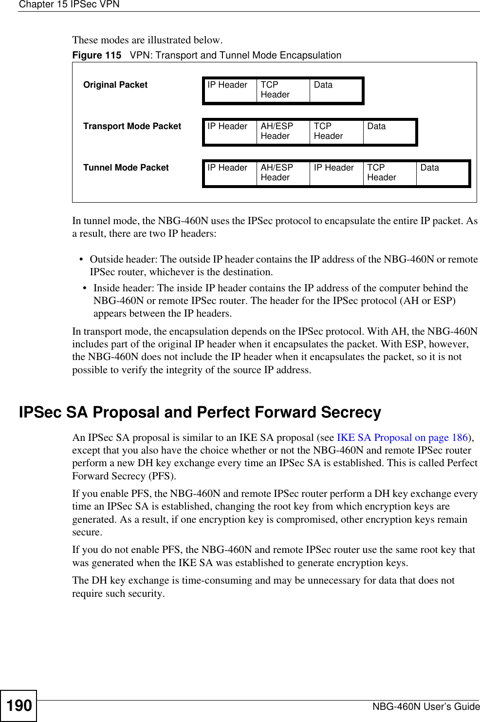 Chapter 15 IPSec VPNNBG-460N User’s Guide190These modes are illustrated below.In tunnel mode, the NBG-460N uses the IPSec protocol to encapsulate the entire IP packet. As a result, there are two IP headers:• Outside header: The outside IP header contains the IP address of the NBG-460N or remote IPSec router, whichever is the destination.• Inside header: The inside IP header contains the IP address of the computer behind the NBG-460N or remote IPSec router. The header for the IPSec protocol (AH or ESP) appears between the IP headers.In transport mode, the encapsulation depends on the IPSec protocol. With AH, the NBG-460N includes part of the original IP header when it encapsulates the packet. With ESP, however, the NBG-460N does not include the IP header when it encapsulates the packet, so it is not possible to verify the integrity of the source IP address.IPSec SA Proposal and Perfect Forward SecrecyAn IPSec SA proposal is similar to an IKE SA proposal (see IKE SA Proposal on page 186),except that you also have the choice whether or not the NBG-460N and remote IPSec router perform a new DH key exchange every time an IPSec SA is established. This is called Perfect Forward Secrecy (PFS).If you enable PFS, the NBG-460N and remote IPSec router perform a DH key exchange every time an IPSec SA is established, changing the root key from which encryption keys are generated. As a result, if one encryption key is compromised, other encryption keys remain secure.If you do not enable PFS, the NBG-460N and remote IPSec router use the same root key that was generated when the IKE SA was established to generate encryption keys.The DH key exchange is time-consuming and may be unnecessary for data that does not require such security.Figure 115   VPN: Transport and Tunnel Mode EncapsulationOriginal Packet IP Header TCP Header DataTransport Mode Packet IP Header AH/ESP Header TCPHeader DataTunnel Mode Packet IP Header AH/ESP Header IP Header TCP Header Data