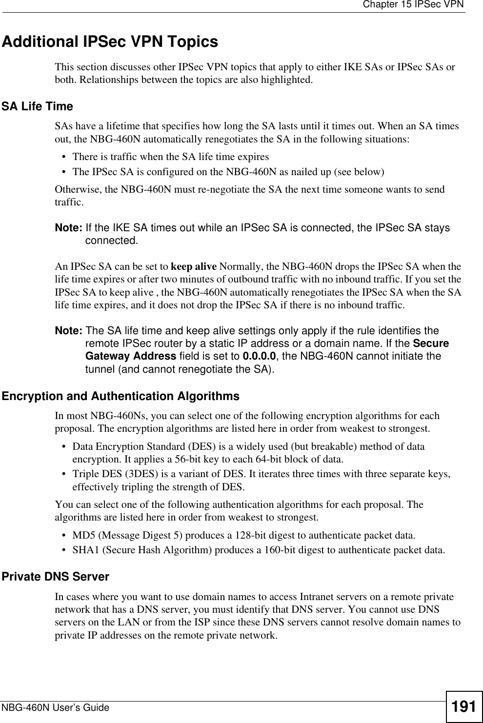  Chapter 15 IPSec VPNNBG-460N User’s Guide 191Additional IPSec VPN TopicsThis section discusses other IPSec VPN topics that apply to either IKE SAs or IPSec SAs or both. Relationships between the topics are also highlighted.SA Life TimeSAs have a lifetime that specifies how long the SA lasts until it times out. When an SA times out, the NBG-460N automatically renegotiates the SA in the following situations:• There is traffic when the SA life time expires• The IPSec SA is configured on the NBG-460N as nailed up (see below)Otherwise, the NBG-460N must re-negotiate the SA the next time someone wants to send traffic.Note: If the IKE SA times out while an IPSec SA is connected, the IPSec SA stays connected.An IPSec SA can be set to keep alive Normally, the NBG-460N drops the IPSec SA when the life time expires or after two minutes of outbound traffic with no inbound traffic. If you set the IPSec SA to keep alive , the NBG-460N automatically renegotiates the IPSec SA when the SA life time expires, and it does not drop the IPSec SA if there is no inbound traffic.Note: The SA life time and keep alive settings only apply if the rule identifies the remote IPSec router by a static IP address or a domain name. If the Secure Gateway Address field is set to 0.0.0.0, the NBG-460N cannot initiate the tunnel (and cannot renegotiate the SA).Encryption and Authentication AlgorithmsIn most NBG-460Ns, you can select one of the following encryption algorithms for each proposal. The encryption algorithms are listed here in order from weakest to strongest.• Data Encryption Standard (DES) is a widely used (but breakable) method of data encryption. It applies a 56-bit key to each 64-bit block of data.• Triple DES (3DES) is a variant of DES. It iterates three times with three separate keys, effectively tripling the strength of DES.You can select one of the following authentication algorithms for each proposal. The algorithms are listed here in order from weakest to strongest.• MD5 (Message Digest 5) produces a 128-bit digest to authenticate packet data.• SHA1 (Secure Hash Algorithm) produces a 160-bit digest to authenticate packet data.Private DNS ServerIn cases where you want to use domain names to access Intranet servers on a remote private network that has a DNS server, you must identify that DNS server. You cannot use DNS servers on the LAN or from the ISP since these DNS servers cannot resolve domain names to private IP addresses on the remote private network.