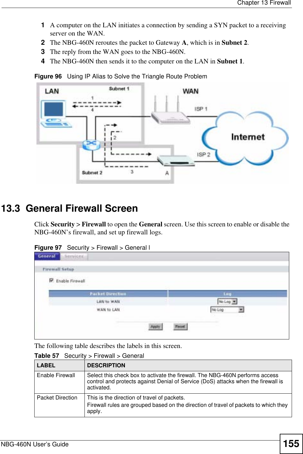  Chapter 13 FirewallNBG-460N User’s Guide 1551A computer on the LAN initiates a connection by sending a SYN packet to a receiving server on the WAN.2The NBG-460N reroutes the packet to Gateway A, which is in Subnet 2.3The reply from the WAN goes to the NBG-460N. 4The NBG-460N then sends it to the computer on the LAN in Subnet 1.Figure 96   Using IP Alias to Solve the Triangle Route Problem13.3  General Firewall ScreenClick Security &gt; Firewall to open the General screen. Use this screen to enable or disable the NBG-460N’s firewall, and set up firewall logs. Figure 97   Security &gt; Firewall &gt; General lThe following table describes the labels in this screen.Table 57   Security &gt; Firewall &gt; General LABEL DESCRIPTIONEnable Firewall Select this check box to activate the firewall. The NBG-460N performs access control and protects against Denial of Service (DoS) attacks when the firewall is activated.Packet Direction This is the direction of travel of packets.Firewall rules are grouped based on the direction of travel of packets to which they apply. 