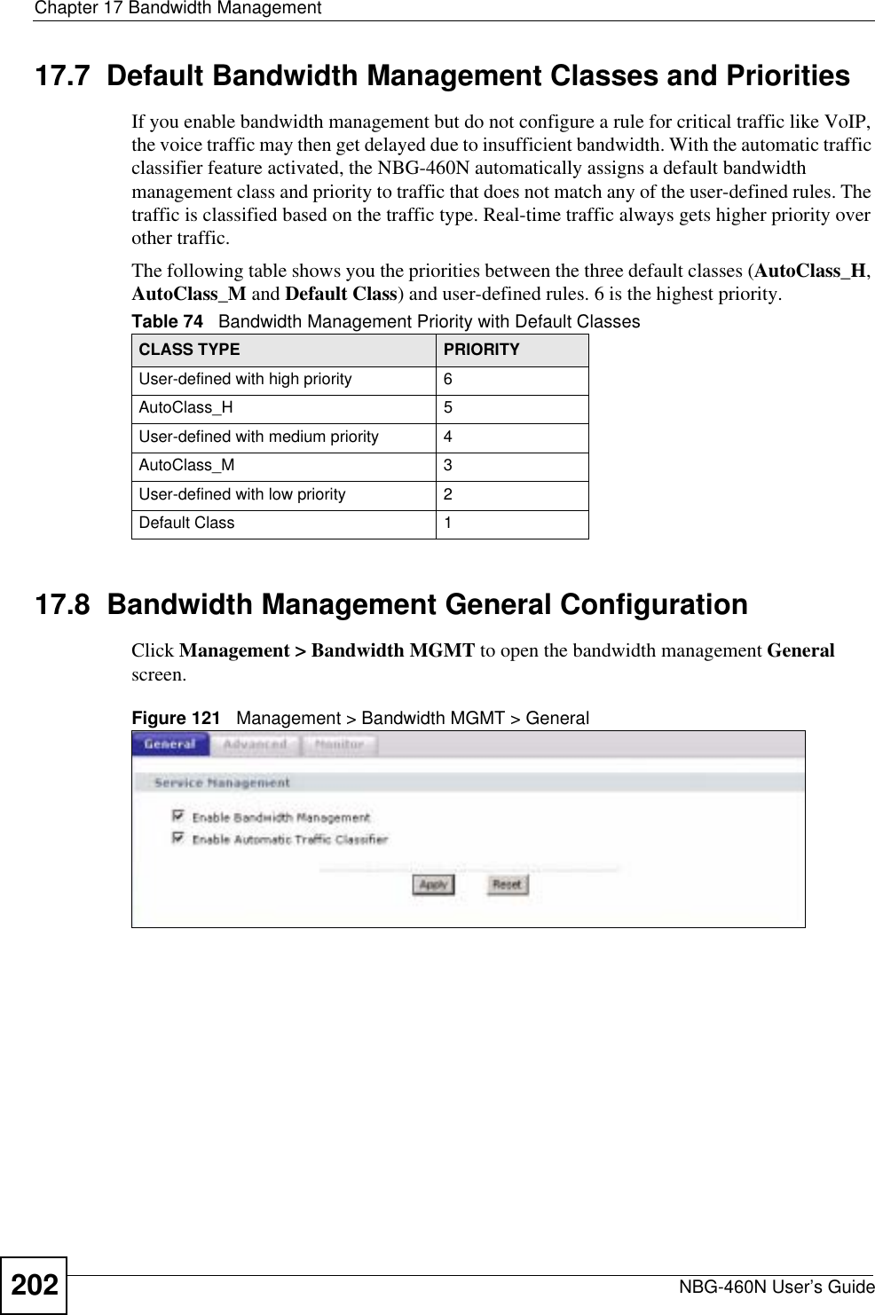 Chapter 17 Bandwidth ManagementNBG-460N User’s Guide20217.7  Default Bandwidth Management Classes and PrioritiesIf you enable bandwidth management but do not configure a rule for critical traffic like VoIP, the voice traffic may then get delayed due to insufficient bandwidth. With the automatic traffic classifier feature activated, the NBG-460N automatically assigns a default bandwidth management class and priority to traffic that does not match any of the user-defined rules. The traffic is classified based on the traffic type. Real-time traffic always gets higher priority over other traffic. The following table shows you the priorities between the three default classes (AutoClass_H,AutoClass_M and Default Class) and user-defined rules. 6 is the highest priority.17.8  Bandwidth Management General Configuration Click Management &gt; Bandwidth MGMT to open the bandwidth management Generalscreen.Figure 121   Management &gt; Bandwidth MGMT &gt; General   Table 74   Bandwidth Management Priority with Default ClassesCLASS TYPE PRIORITYUser-defined with high priority 6AutoClass_H 5User-defined with medium priority 4AutoClass_M 3User-defined with low priority 2Default Class 1