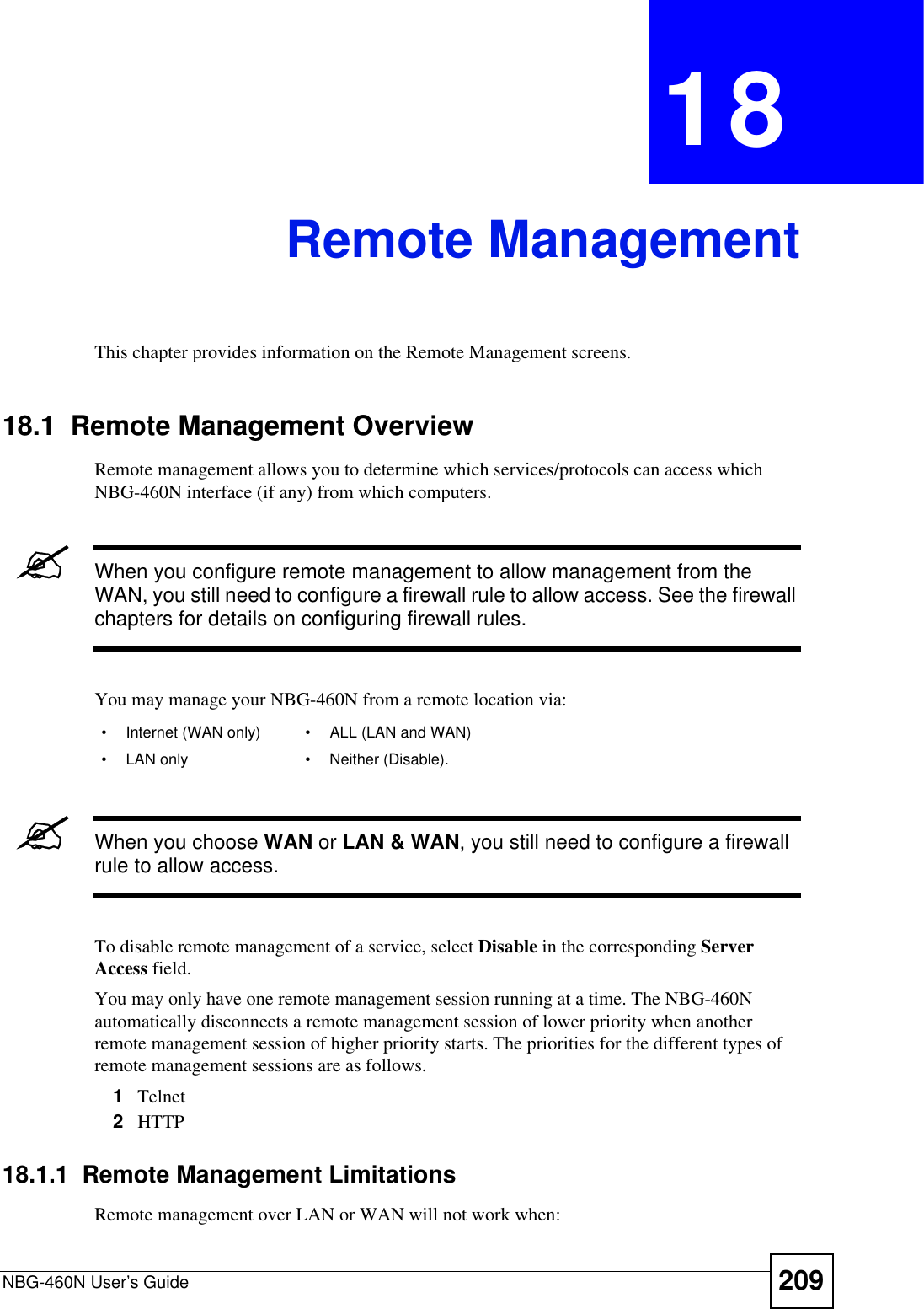 NBG-460N User’s Guide 209CHAPTER 18Remote ManagementThis chapter provides information on the Remote Management screens. 18.1  Remote Management OverviewRemote management allows you to determine which services/protocols can access which NBG-460N interface (if any) from which computers.&quot;When you configure remote management to allow management from the WAN, you still need to configure a firewall rule to allow access. See the firewall chapters for details on configuring firewall rules.You may manage your NBG-460N from a remote location via:&quot;When you choose WAN or LAN &amp; WAN, you still need to configure a firewall rule to allow access.To disable remote management of a service, select Disable in the corresponding ServerAccess field.You may only have one remote management session running at a time. The NBG-460N automatically disconnects a remote management session of lower priority when another remote management session of higher priority starts. The priorities for the different types of remote management sessions are as follows.1Telnet2HTTP18.1.1  Remote Management LimitationsRemote management over LAN or WAN will not work when:• Internet (WAN only) • ALL (LAN and WAN)• LAN only • Neither (Disable).