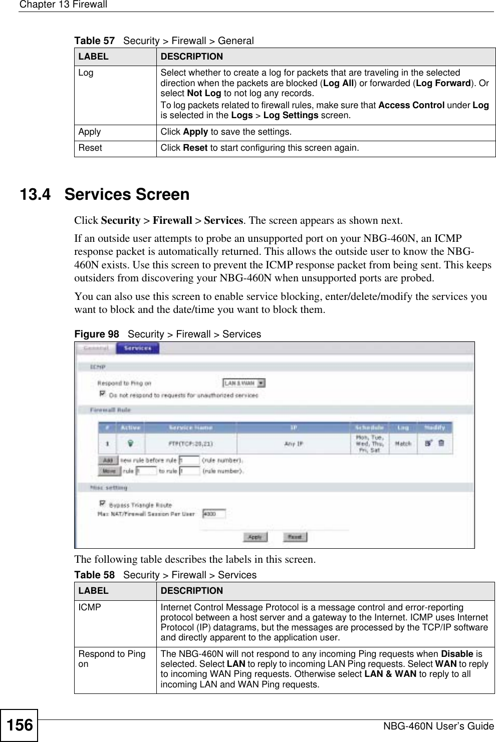 Chapter 13 FirewallNBG-460N User’s Guide15613.4   Services ScreenClick Security &gt; Firewall &gt; Services. The screen appears as shown next. If an outside user attempts to probe an unsupported port on your NBG-460N, an ICMP response packet is automatically returned. This allows the outside user to know the NBG-460N exists. Use this screen to prevent the ICMP response packet from being sent. This keeps outsiders from discovering your NBG-460N when unsupported ports are probed.You can also use this screen to enable service blocking, enter/delete/modify the services you want to block and the date/time you want to block them.Figure 98   Security &gt; Firewall &gt; Services The following table describes the labels in this screen.Log Select whether to create a log for packets that are traveling in the selected direction when the packets are blocked (Log All) or forwarded (Log Forward). Or select Not Log to not log any records.To log packets related to firewall rules, make sure that Access Control under Logis selected in the Logs &gt; Log Settings screen. Apply Click Apply to save the settings. Reset Click Reset to start configuring this screen again. Table 57   Security &gt; Firewall &gt; General LABEL DESCRIPTIONTable 58   Security &gt; Firewall &gt; ServicesLABEL DESCRIPTIONICMP Internet Control Message Protocol is a message control and error-reporting protocol between a host server and a gateway to the Internet. ICMP uses Internet Protocol (IP) datagrams, but the messages are processed by the TCP/IP software and directly apparent to the application user. Respond to Ping on The NBG-460N will not respond to any incoming Ping requests when Disable isselected. Select LAN to reply to incoming LAN Ping requests. Select WAN to reply to incoming WAN Ping requests. Otherwise select LAN &amp; WAN to reply to all incoming LAN and WAN Ping requests. 