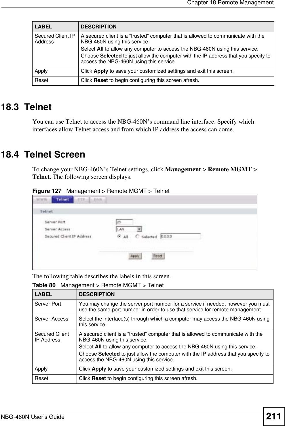  Chapter 18 Remote ManagementNBG-460N User’s Guide 21118.3  TelnetYou can use Telnet to access the NBG-460N’s command line interface. Specify which interfaces allow Telnet access and from which IP address the access can come.18.4  Telnet ScreenTo change your NBG-460N’s Telnet settings, click Management &gt; Remote MGMT &gt; Telnet. The following screen displays. Figure 127   Management &gt; Remote MGMT &gt; Telnet The following table describes the labels in this screen.Secured Client IP Address A secured client is a “trusted” computer that is allowed to communicate with the NBG-460N using this service. Select All to allow any computer to access the NBG-460N using this service.Choose Selected to just allow the computer with the IP address that you specify to access the NBG-460N using this service.Apply Click Apply to save your customized settings and exit this screen. Reset Click Reset to begin configuring this screen afresh.LABEL DESCRIPTIONTable 80   Management &gt; Remote MGMT &gt; TelnetLABEL DESCRIPTIONServer Port You may change the server port number for a service if needed, however you must use the same port number in order to use that service for remote management.Server Access Select the interface(s) through which a computer may access the NBG-460N using this service.Secured Client IP Address A secured client is a “trusted” computer that is allowed to communicate with the NBG-460N using this service. Select All to allow any computer to access the NBG-460N using this service.Choose Selected to just allow the computer with the IP address that you specify to access the NBG-460N using this service.Apply Click Apply to save your customized settings and exit this screen. Reset Click Reset to begin configuring this screen afresh.