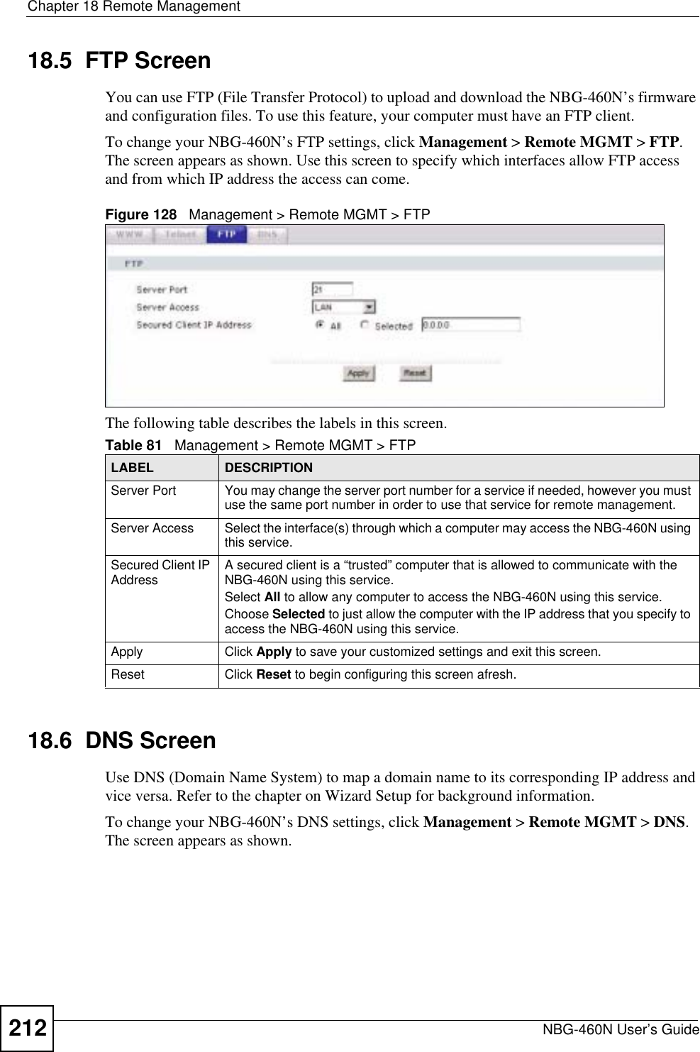 Chapter 18 Remote ManagementNBG-460N User’s Guide21218.5  FTP ScreenYou can use FTP (File Transfer Protocol) to upload and download the NBG-460N’s firmware and configuration files. To use this feature, your computer must have an FTP client.To change your NBG-460N’s FTP settings, click Management &gt; Remote MGMT &gt; FTP.The screen appears as shown. Use this screen to specify which interfaces allow FTP access and from which IP address the access can come.Figure 128   Management &gt; Remote MGMT &gt; FTP The following table describes the labels in this screen.18.6  DNS ScreenUse DNS (Domain Name System) to map a domain name to its corresponding IP address and vice versa. Refer to the chapter on Wizard Setup for background information. To change your NBG-460N’s DNS settings, click Management &gt; Remote MGMT &gt; DNS.The screen appears as shown.Table 81   Management &gt; Remote MGMT &gt; FTPLABEL DESCRIPTIONServer Port You may change the server port number for a service if needed, however you must use the same port number in order to use that service for remote management.Server Access Select the interface(s) through which a computer may access the NBG-460N using this service.Secured Client IP Address A secured client is a “trusted” computer that is allowed to communicate with the NBG-460N using this service. Select All to allow any computer to access the NBG-460N using this service.Choose Selected to just allow the computer with the IP address that you specify to access the NBG-460N using this service.Apply Click Apply to save your customized settings and exit this screen. Reset Click Reset to begin configuring this screen afresh.