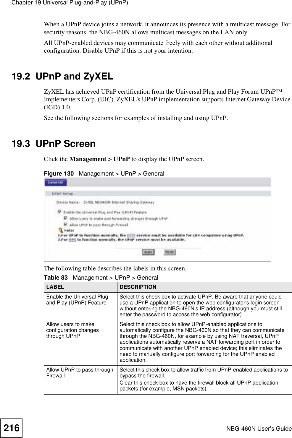 Chapter 19 Universal Plug-and-Play (UPnP)NBG-460N User’s Guide216When a UPnP device joins a network, it announces its presence with a multicast message. For security reasons, the NBG-460N allows multicast messages on the LAN only.All UPnP-enabled devices may communicate freely with each other without additional configuration. Disable UPnP if this is not your intention. 19.2  UPnP and ZyXELZyXEL has achieved UPnP certification from the Universal Plug and Play Forum UPnP™ Implementers Corp. (UIC). ZyXEL&apos;s UPnP implementation supports Internet Gateway Device (IGD) 1.0. See the following sections for examples of installing and using UPnP.19.3  UPnP ScreenClick the Management &gt; UPnP to display the UPnP screen.Figure 130   Management &gt; UPnP &gt; General The following table describes the labels in this screen. Table 83   Management &gt; UPnP &gt; GeneralLABEL DESCRIPTIONEnable the Universal Plug and Play (UPnP) Feature Select this check box to activate UPnP. Be aware that anyone could use a UPnP application to open the web configurator&apos;s login screen without entering the NBG-460N&apos;s IP address (although you must still enter the password to access the web configurator).Allow users to make configuration changes through UPnPSelect this check box to allow UPnP-enabled applications to automatically configure the NBG-460N so that they can communicate through the NBG-460N, for example by using NAT traversal, UPnP applications automatically reserve a NAT forwarding port in order to communicate with another UPnP enabled device; this eliminates the need to manually configure port forwarding for the UPnP enabled application. Allow UPnP to pass through Firewall Select this check box to allow traffic from UPnP-enabled applications to bypass the firewall. Clear this check box to have the firewall block all UPnP application packets (for example, MSN packets).