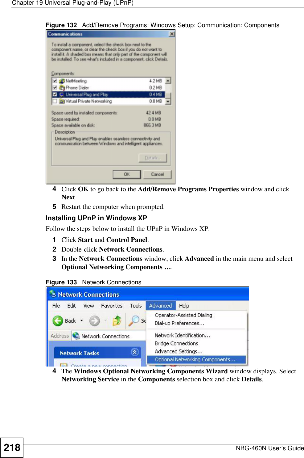 Chapter 19 Universal Plug-and-Play (UPnP)NBG-460N User’s Guide218Figure 132   Add/Remove Programs: Windows Setup: Communication: Components4Click OK to go back to the Add/Remove Programs Properties window and click Next.5Restart the computer when prompted. Installing UPnP in Windows XPFollow the steps below to install the UPnP in Windows XP.1Click Start and Control Panel.2Double-click Network Connections.3In the Network Connections window, click Advanced in the main menu and select Optional Networking Components ….Figure 133   Network Connections4The Windows Optional Networking Components Wizard window displays. Select Networking Service in the Components selection box and click Details.