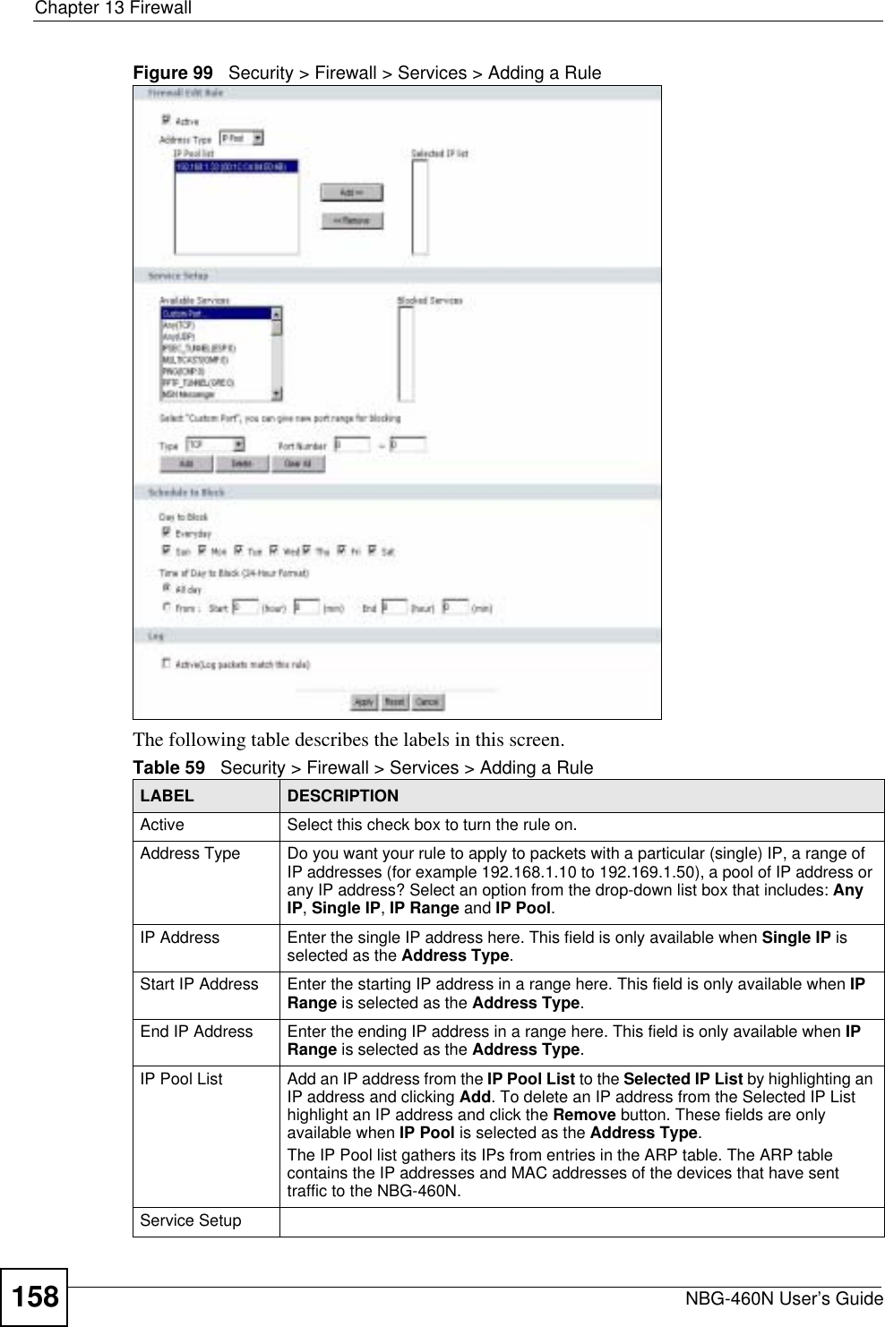 Chapter 13 FirewallNBG-460N User’s Guide158Figure 99   Security &gt; Firewall &gt; Services &gt; Adding a Rule The following table describes the labels in this screen.Table 59   Security &gt; Firewall &gt; Services &gt; Adding a RuleLABEL DESCRIPTIONActive Select this check box to turn the rule on.Address Type Do you want your rule to apply to packets with a particular (single) IP, a range of IP addresses (for example 192.168.1.10 to 192.169.1.50), a pool of IP address or any IP address? Select an option from the drop-down list box that includes: Any IP,Single IP,IP Range and IP Pool.IP Address Enter the single IP address here. This field is only available when Single IP is selected as the Address Type.Start IP Address Enter the starting IP address in a range here. This field is only available when IPRange is selected as the Address Type.End IP Address Enter the ending IP address in a range here. This field is only available when IPRange is selected as the Address Type.IP Pool List Add an IP address from the IP Pool List to the Selected IP List by highlighting an IP address and clicking Add. To delete an IP address from the Selected IP List highlight an IP address and click the Remove button. These fields are only available when IP Pool is selected as the Address Type.The IP Pool list gathers its IPs from entries in the ARP table. The ARP table contains the IP addresses and MAC addresses of the devices that have sent traffic to the NBG-460N.Service Setup