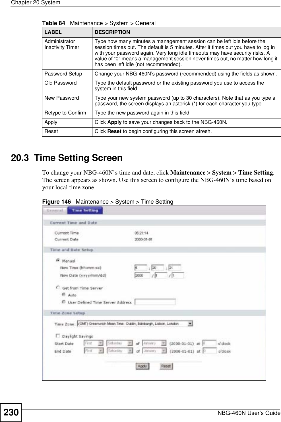 Chapter 20 SystemNBG-460N User’s Guide23020.3  Time Setting ScreenTo change your NBG-460N’s time and date, click Maintenance &gt; System &gt; Time Setting.The screen appears as shown. Use this screen to configure the NBG-460N’s time based on your local time zone.Figure 146   Maintenance &gt; System &gt; Time Setting Administrator Inactivity Timer Type how many minutes a management session can be left idle before the session times out. The default is 5 minutes. After it times out you have to log in with your password again. Very long idle timeouts may have security risks. A value of &quot;0&quot; means a management session never times out, no matter how long it has been left idle (not recommended).Password Setup Change your NBG-460N’s password (recommended) using the fields as shown.Old Password Type the default password or the existing password you use to access the system in this field.New Password Type your new system password (up to 30 characters). Note that as you type a password, the screen displays an asterisk (*) for each character you type.Retype to Confirm Type the new password again in this field.Apply Click Apply to save your changes back to the NBG-460N.Reset Click Reset to begin configuring this screen afresh.Table 84   Maintenance &gt; System &gt; GeneralLABEL DESCRIPTION