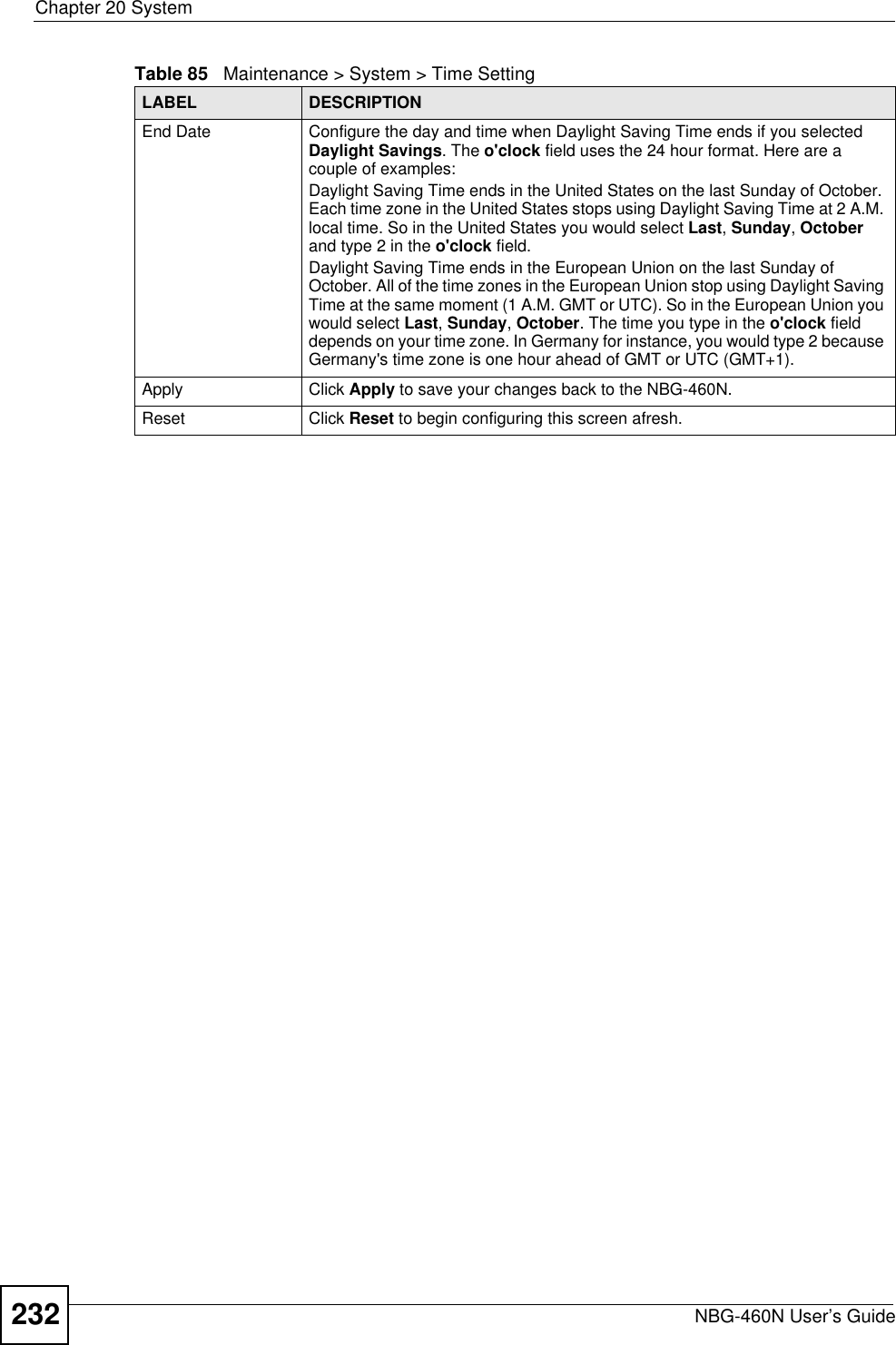 Chapter 20 SystemNBG-460N User’s Guide232End Date Configure the day and time when Daylight Saving Time ends if you selected Daylight Savings. The o&apos;clock field uses the 24 hour format. Here are a couple of examples:Daylight Saving Time ends in the United States on the last Sunday of October. Each time zone in the United States stops using Daylight Saving Time at 2 A.M. local time. So in the United States you would select Last,Sunday,October and type 2 in the o&apos;clock field.Daylight Saving Time ends in the European Union on the last Sunday of October. All of the time zones in the European Union stop using Daylight Saving Time at the same moment (1 A.M. GMT or UTC). So in the European Union you would select Last,Sunday,October. The time you type in the o&apos;clock field depends on your time zone. In Germany for instance, you would type 2 because Germany&apos;s time zone is one hour ahead of GMT or UTC (GMT+1). Apply Click Apply to save your changes back to the NBG-460N.Reset Click Reset to begin configuring this screen afresh.Table 85   Maintenance &gt; System &gt; Time SettingLABEL DESCRIPTION