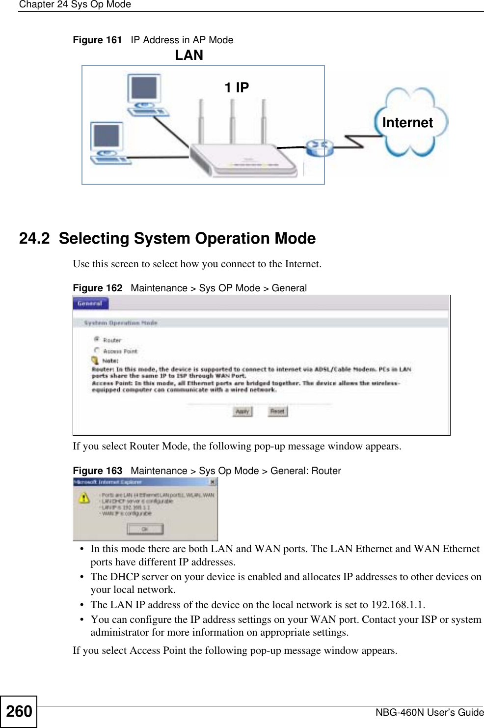 Chapter 24 Sys Op ModeNBG-460N User’s Guide260Figure 161   IP Address in AP Mode24.2  Selecting System Operation ModeUse this screen to select how you connect to the Internet. Figure 162   Maintenance &gt; Sys OP Mode &gt; General If you select Router Mode, the following pop-up message window appears.Figure 163   Maintenance &gt; Sys Op Mode &gt; General: Router • In this mode there are both LAN and WAN ports. The LAN Ethernet and WAN Ethernet ports have different IP addresses. • The DHCP server on your device is enabled and allocates IP addresses to other devices on your local network. • The LAN IP address of the device on the local network is set to 192.168.1.1.• You can configure the IP address settings on your WAN port. Contact your ISP or system administrator for more information on appropriate settings.If you select Access Point the following pop-up message window appears.1 IPLANInternet