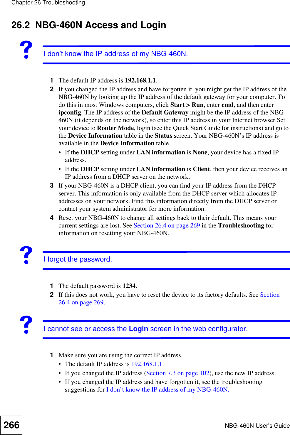 Chapter 26 TroubleshootingNBG-460N User’s Guide26626.2  NBG-460N Access and LoginVI don’t know the IP address of my NBG-460N.1The default IP address is 192.168.1.1.2If you changed the IP address and have forgotten it, you might get the IP address of the NBG-460N by looking up the IP address of the default gateway for your computer. To do this in most Windows computers, click Start &gt; Run, enter cmd, and then enter ipconfig. The IP address of the Default Gateway might be the IP address of the NBG-460N (it depends on the network), so enter this IP address in your Internet browser.Set your device to Router Mode, login (see the Quick Start Guide for instructions) and go to the Device Information table in the Status screen. Your NBG-460N’s IP address is available in the Device Information table. • If the DHCP setting under LAN information is None, your device has a fixed IP address. • If the DHCP setting under LAN information is Client, then your device receives an IP address from a DHCP server on the network. 3If your NBG-460N is a DHCP client, you can find your IP address from the DHCP server. This information is only available from the DHCP server which allocates IP addresses on your network. Find this information directly from the DHCP server or contact your system administrator for more information.4Reset your NBG-460N to change all settings back to their default. This means your current settings are lost. See Section 26.4 on page 269 in the Troubleshooting for information on resetting your NBG-460N. VI forgot the password.1The default password is 1234.2If this does not work, you have to reset the device to its factory defaults. See Section26.4 on page 269.VI cannot see or access the Login screen in the web configurator.1Make sure you are using the correct IP address.• The default IP address is 192.168.1.1.• If you changed the IP address (Section 7.3 on page 102), use the new IP address.• If you changed the IP address and have forgotten it, see the troubleshooting suggestions for I don’t know the IP address of my NBG-460N.