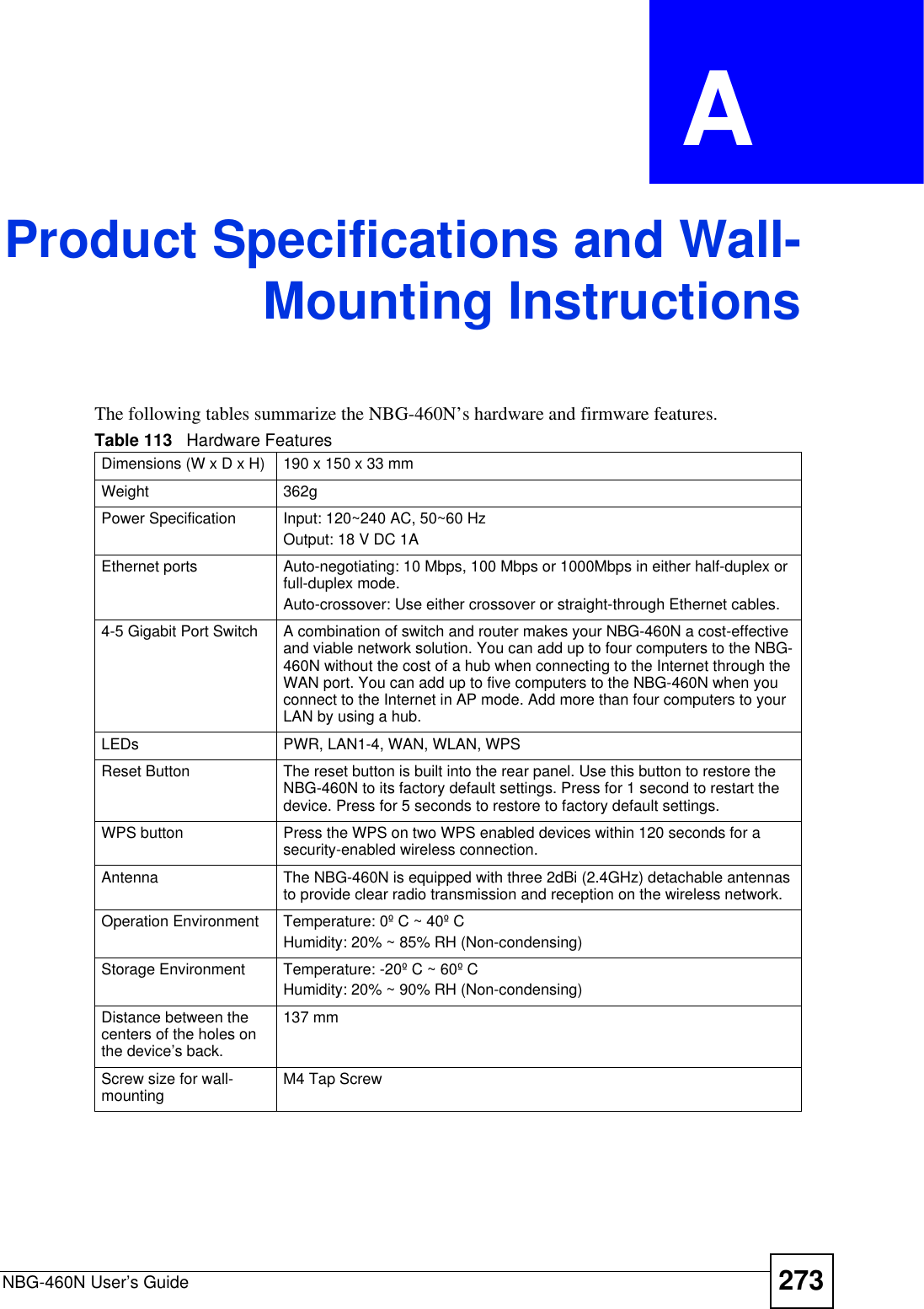 NBG-460N User’s Guide 273APPENDIX  A Product Specifications and Wall-Mounting InstructionsThe following tables summarize the NBG-460N’s hardware and firmware features.Table 113   Hardware FeaturesDimensions (W x D x H)  190 x 150 x 33 mmWeight 362gPower Specification Input: 120~240 AC, 50~60 HzOutput: 18 V DC 1AEthernet ports Auto-negotiating: 10 Mbps, 100 Mbps or 1000Mbps in either half-duplex or full-duplex mode.Auto-crossover: Use either crossover or straight-through Ethernet cables.4-5 Gigabit Port Switch A combination of switch and router makes your NBG-460N a cost-effective and viable network solution. You can add up to four computers to the NBG-460N without the cost of a hub when connecting to the Internet through the WAN port. You can add up to five computers to the NBG-460N when you connect to the Internet in AP mode. Add more than four computers to your LAN by using a hub.LEDs PWR, LAN1-4, WAN, WLAN, WPSReset Button The reset button is built into the rear panel. Use this button to restore the NBG-460N to its factory default settings. Press for 1 second to restart the device. Press for 5 seconds to restore to factory default settings.WPS button Press the WPS on two WPS enabled devices within 120 seconds for a security-enabled wireless connection.Antenna The NBG-460N is equipped with three 2dBi (2.4GHz) detachable antennas to provide clear radio transmission and reception on the wireless network. Operation Environment Temperature: 0º C ~ 40º CHumidity: 20% ~ 85% RH (Non-condensing)Storage Environment Temperature: -20º C ~ 60º CHumidity: 20% ~ 90% RH (Non-condensing)Distance between the centers of the holes on the device’s back.137 mmScrew size for wall-mounting M4 Tap Screw