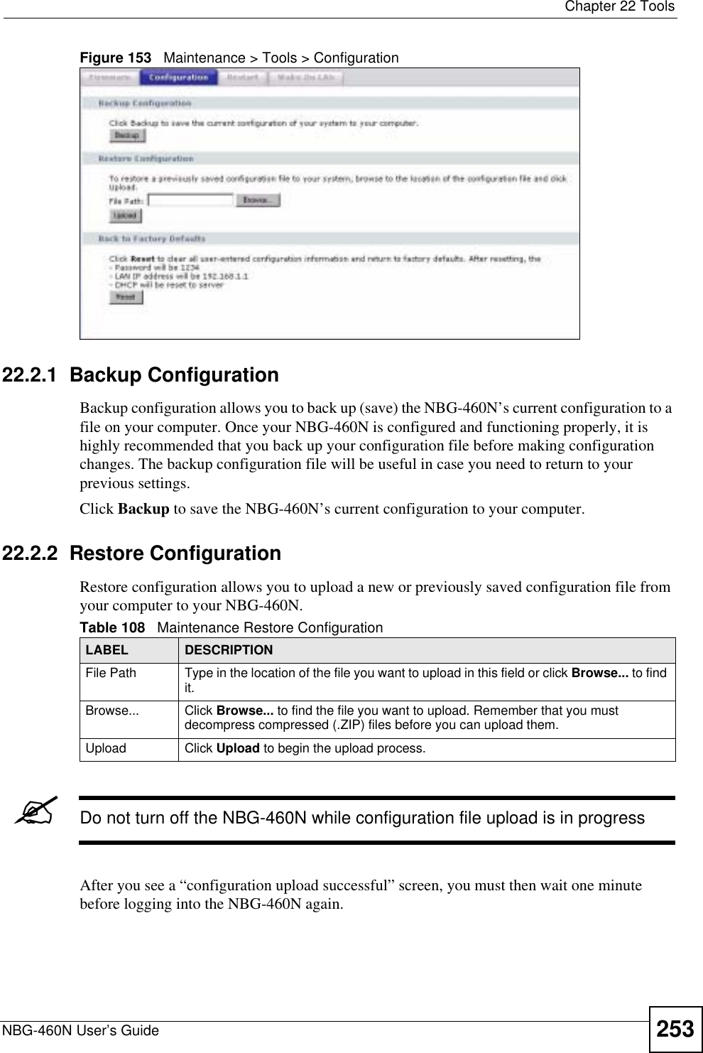  Chapter 22 ToolsNBG-460N User’s Guide 253Figure 153   Maintenance &gt; Tools &gt; Configuration 22.2.1  Backup ConfigurationBackup configuration allows you to back up (save) the NBG-460N’s current configuration to a file on your computer. Once your NBG-460N is configured and functioning properly, it is highly recommended that you back up your configuration file before making configuration changes. The backup configuration file will be useful in case you need to return to your previous settings. Click Backup to save the NBG-460N’s current configuration to your computer.22.2.2  Restore ConfigurationRestore configuration allows you to upload a new or previously saved configuration file from your computer to your NBG-460N.&quot;Do not turn off the NBG-460N while configuration file upload is in progressAfter you see a “configuration upload successful” screen, you must then wait one minute before logging into the NBG-460N again. Table 108   Maintenance Restore ConfigurationLABEL DESCRIPTIONFile Path  Type in the location of the file you want to upload in this field or click Browse... to find it.Browse...  Click Browse... to find the file you want to upload. Remember that you must decompress compressed (.ZIP) files before you can upload them. Upload  Click Upload to begin the upload process.