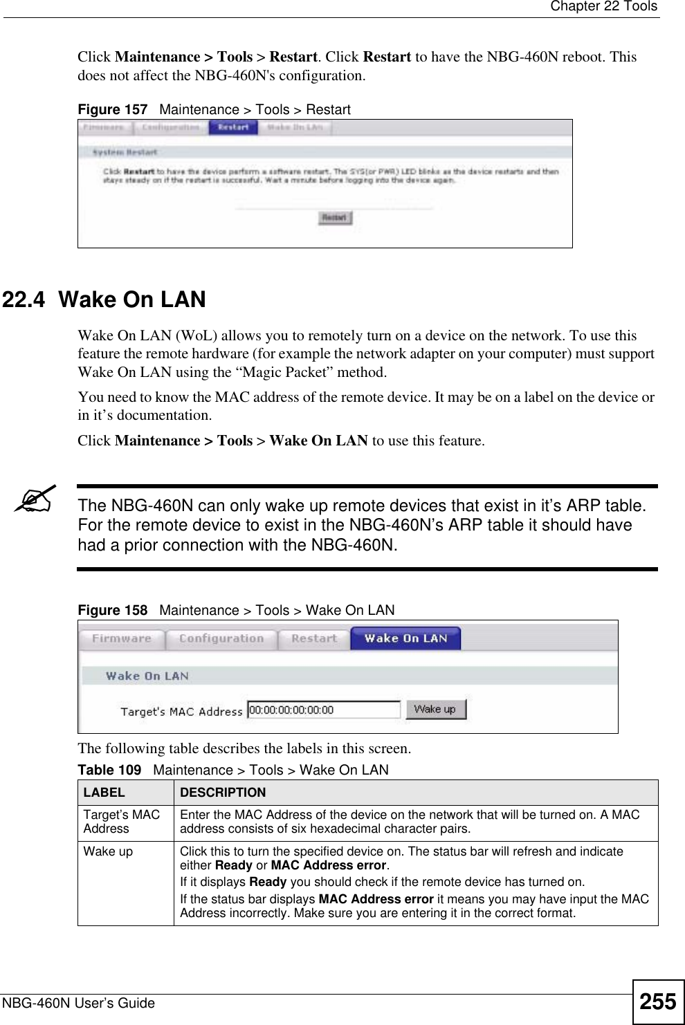  Chapter 22 ToolsNBG-460N User’s Guide 255Click Maintenance &gt; Tools &gt; Restart. Click Restart to have the NBG-460N reboot. This does not affect the NBG-460N&apos;s configuration.Figure 157   Maintenance &gt; Tools &gt; Restart 22.4  Wake On LANWake On LAN (WoL) allows you to remotely turn on a device on the network. To use this feature the remote hardware (for example the network adapter on your computer) must support Wake On LAN using the “Magic Packet” method.You need to know the MAC address of the remote device. It may be on a label on the device or in it’s documentation.Click Maintenance &gt; Tools &gt; Wake On LAN to use this feature.&quot;The NBG-460N can only wake up remote devices that exist in it’s ARP table. For the remote device to exist in the NBG-460N’s ARP table it should have had a prior connection with the NBG-460N.Figure 158   Maintenance &gt; Tools &gt; Wake On LAN The following table describes the labels in this screen.Table 109   Maintenance &gt; Tools &gt; Wake On LAN LABEL DESCRIPTIONTarget’s MAC Address Enter the MAC Address of the device on the network that will be turned on. A MAC address consists of six hexadecimal character pairs.Wake up Click this to turn the specified device on. The status bar will refresh and indicate either Ready or MAC Address error.If it displays Ready you should check if the remote device has turned on.If the status bar displays MAC Address error it means you may have input the MAC Address incorrectly. Make sure you are entering it in the correct format. 