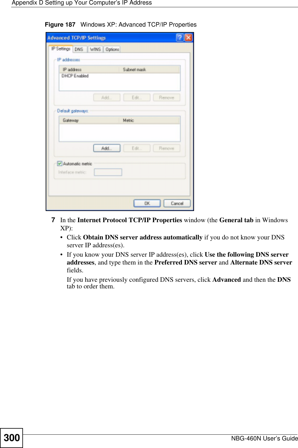 Appendix D Setting up Your Computer’s IP AddressNBG-460N User’s Guide300Figure 187   Windows XP: Advanced TCP/IP Properties7In the Internet Protocol TCP/IP Properties window (the General tab in Windows XP):• Click Obtain DNS server address automatically if you do not know your DNS server IP address(es).• If you know your DNS server IP address(es), click Use the following DNS server addresses, and type them in the Preferred DNS server and Alternate DNS serverfields.If you have previously configured DNS servers, click Advanced and then the DNStab to order them.