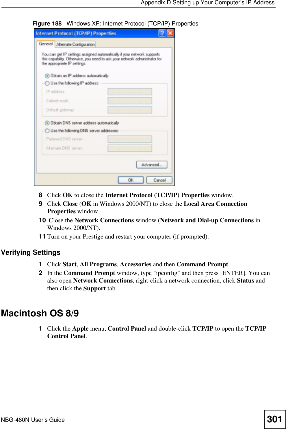  Appendix D Setting up Your Computer’s IP AddressNBG-460N User’s Guide 301Figure 188   Windows XP: Internet Protocol (TCP/IP) Properties8Click OK to close the Internet Protocol (TCP/IP) Properties window.9Click Close (OK in Windows 2000/NT) to close the Local Area Connection Properties window.10  Close the Network Connections window (Network and Dial-up Connections in Windows 2000/NT).11 Turn on your Prestige and restart your computer (if prompted).Verifying Settings1Click Start,All Programs,Accessories and then Command Prompt.2In the Command Prompt window, type &quot;ipconfig&quot; and then press [ENTER]. You can also open Network Connections, right-click a network connection, click Status and then click the Support tab.Macintosh OS 8/9 1Click the Apple menu, Control Panel and double-click TCP/IP to open the TCP/IP Control Panel.