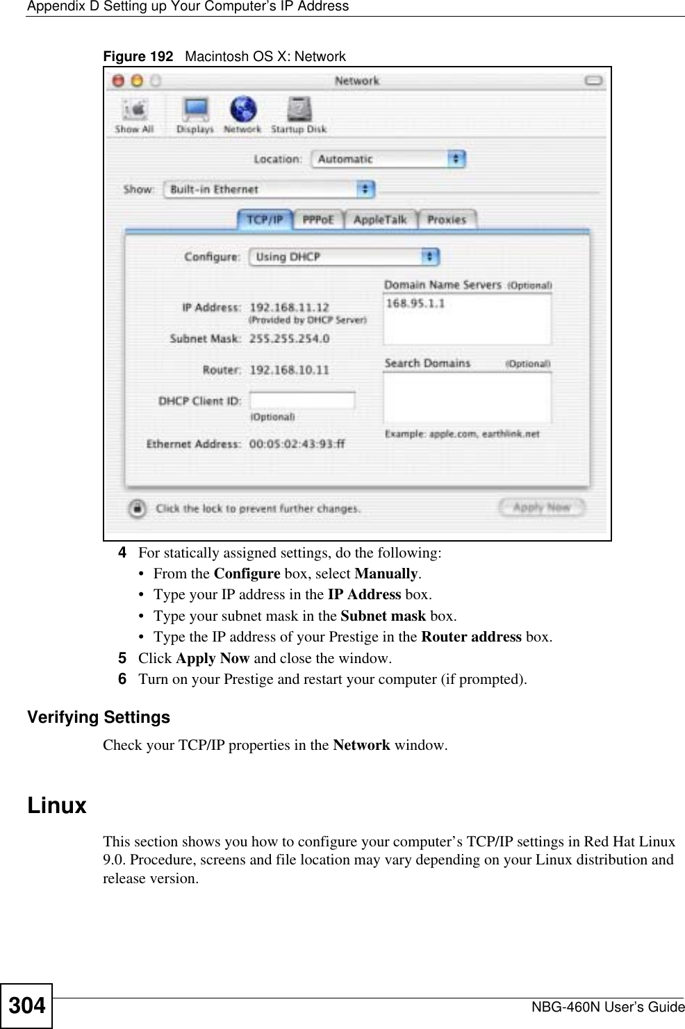 Appendix D Setting up Your Computer’s IP AddressNBG-460N User’s Guide304Figure 192   Macintosh OS X: Network4For statically assigned settings, do the following:•From the Configure box, select Manually.• Type your IP address in the IP Address box.• Type your subnet mask in the Subnet mask box.• Type the IP address of your Prestige in the Router address box.5Click Apply Now and close the window.6Turn on your Prestige and restart your computer (if prompted).Verifying SettingsCheck your TCP/IP properties in the Network window.LinuxThis section shows you how to configure your computer’s TCP/IP settings in Red Hat Linux 9.0. Procedure, screens and file location may vary depending on your Linux distribution and release version. 