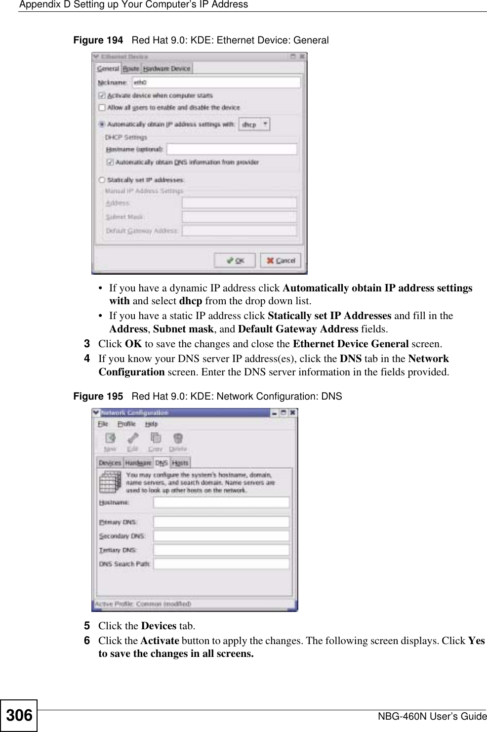 Appendix D Setting up Your Computer’s IP AddressNBG-460N User’s Guide306Figure 194   Red Hat 9.0: KDE: Ethernet Device: General • If you have a dynamic IP address click Automatically obtain IP address settings with and select dhcp from the drop down list. • If you have a static IP address click Statically set IP Addresses and fill in the Address,Subnet mask, and Default Gateway Address fields. 3Click OK to save the changes and close the Ethernet Device General screen. 4If you know your DNS server IP address(es), click the DNS tab in the NetworkConfiguration screen. Enter the DNS server information in the fields provided. Figure 195   Red Hat 9.0: KDE: Network Configuration: DNS 5Click the Devices tab. 6Click the Activate button to apply the changes. The following screen displays. Click Yes to save the changes in all screens.