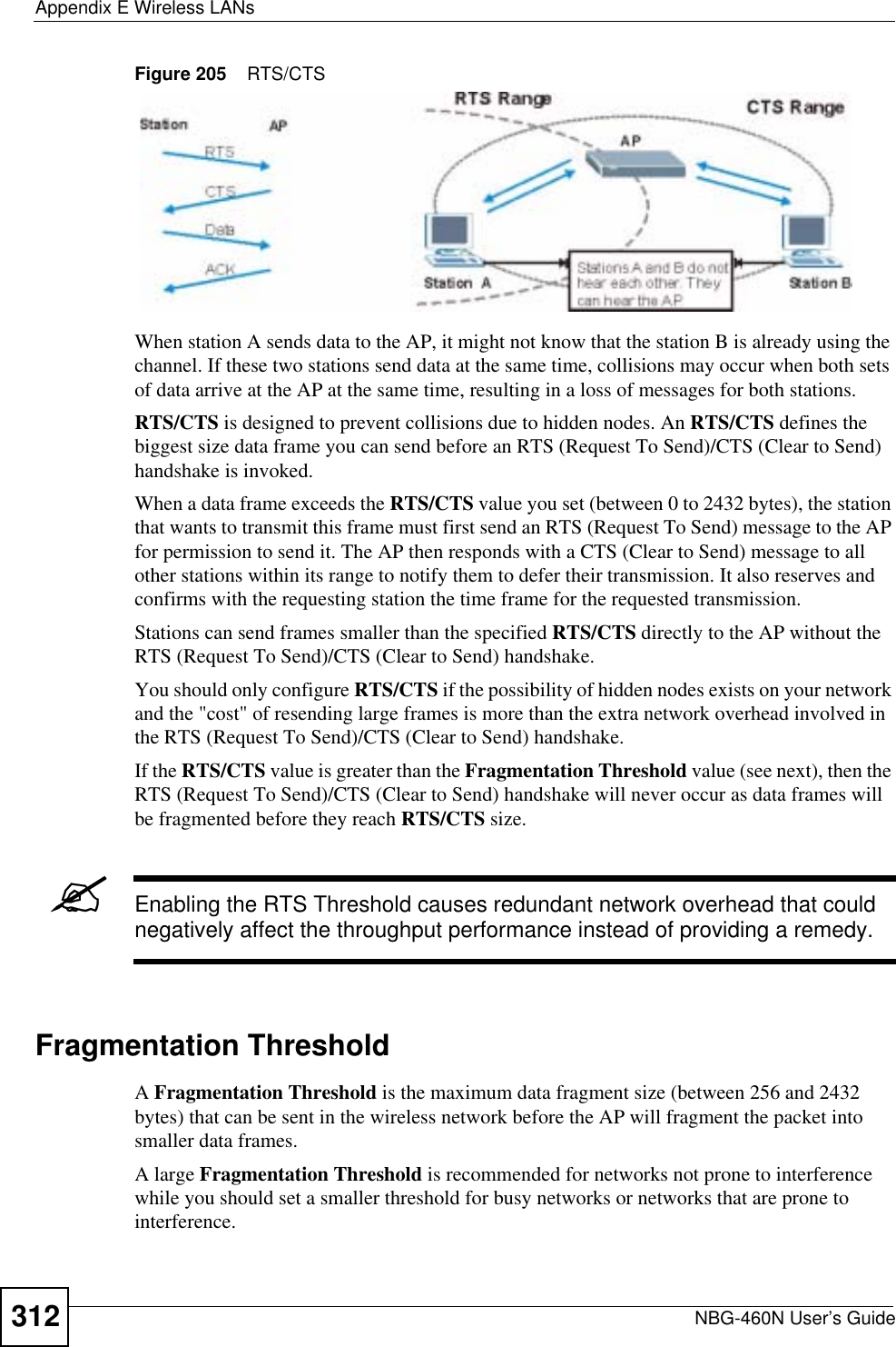 Appendix E Wireless LANsNBG-460N User’s Guide312Figure 205    RTS/CTSWhen station A sends data to the AP, it might not know that the station B is already using the channel. If these two stations send data at the same time, collisions may occur when both sets of data arrive at the AP at the same time, resulting in a loss of messages for both stations.RTS/CTS is designed to prevent collisions due to hidden nodes. An RTS/CTS defines the biggest size data frame you can send before an RTS (Request To Send)/CTS (Clear to Send) handshake is invoked.When a data frame exceeds the RTS/CTS value you set (between 0 to 2432 bytes), the station that wants to transmit this frame must first send an RTS (Request To Send) message to the AP for permission to send it. The AP then responds with a CTS (Clear to Send) message to all other stations within its range to notify them to defer their transmission. It also reserves and confirms with the requesting station the time frame for the requested transmission.Stations can send frames smaller than the specified RTS/CTS directly to the AP without the RTS (Request To Send)/CTS (Clear to Send) handshake. You should only configure RTS/CTS if the possibility of hidden nodes exists on your network and the &quot;cost&quot; of resending large frames is more than the extra network overhead involved in the RTS (Request To Send)/CTS (Clear to Send) handshake. If the RTS/CTS value is greater than the Fragmentation Threshold value (see next), then the RTS (Request To Send)/CTS (Clear to Send) handshake will never occur as data frames will be fragmented before they reach RTS/CTS size. &quot;Enabling the RTS Threshold causes redundant network overhead that could negatively affect the throughput performance instead of providing a remedy.Fragmentation ThresholdAFragmentation Threshold is the maximum data fragment size (between 256 and 2432 bytes) that can be sent in the wireless network before the AP will fragment the packet into smaller data frames.A large Fragmentation Threshold is recommended for networks not prone to interference while you should set a smaller threshold for busy networks or networks that are prone to interference.