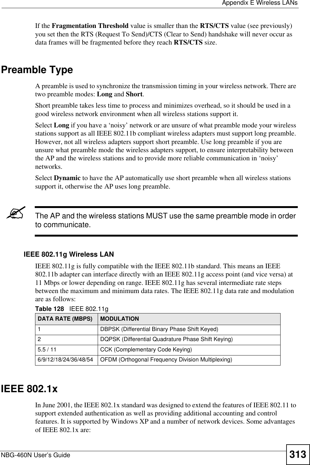  Appendix E Wireless LANsNBG-460N User’s Guide 313If the Fragmentation Threshold value is smaller than the RTS/CTS value (see previously) you set then the RTS (Request To Send)/CTS (Clear to Send) handshake will never occur as data frames will be fragmented before they reach RTS/CTS size.Preamble TypeA preamble is used to synchronize the transmission timing in your wireless network. There are two preamble modes: Long and Short.Short preamble takes less time to process and minimizes overhead, so it should be used in a good wireless network environment when all wireless stations support it. Select Long if you have a ‘noisy’ network or are unsure of what preamble mode your wireless stations support as all IEEE 802.11b compliant wireless adapters must support long preamble. However, not all wireless adapters support short preamble. Use long preamble if you are unsure what preamble mode the wireless adapters support, to ensure interpretability between the AP and the wireless stations and to provide more reliable communication in ‘noisy’ networks. Select Dynamic to have the AP automatically use short preamble when all wireless stations support it, otherwise the AP uses long preamble.&quot;The AP and the wireless stations MUST use the same preamble mode in order to communicate.IEEE 802.11g Wireless LANIEEE 802.11g is fully compatible with the IEEE 802.11b standard. This means an IEEE 802.11b adapter can interface directly with an IEEE 802.11g access point (and vice versa) at 11 Mbps or lower depending on range. IEEE 802.11g has several intermediate rate steps between the maximum and minimum data rates. The IEEE 802.11g data rate and modulation are as follows:IEEE 802.1xIn June 2001, the IEEE 802.1x standard was designed to extend the features of IEEE 802.11 to support extended authentication as well as providing additional accounting and control features. It is supported by Windows XP and a number of network devices. Some advantages of IEEE 802.1x are:Table 128   IEEE 802.11gDATA RATE (MBPS) MODULATION1 DBPSK (Differential Binary Phase Shift Keyed)2 DQPSK (Differential Quadrature Phase Shift Keying)5.5 / 11 CCK (Complementary Code Keying) 6/9/12/18/24/36/48/54 OFDM (Orthogonal Frequency Division Multiplexing) 