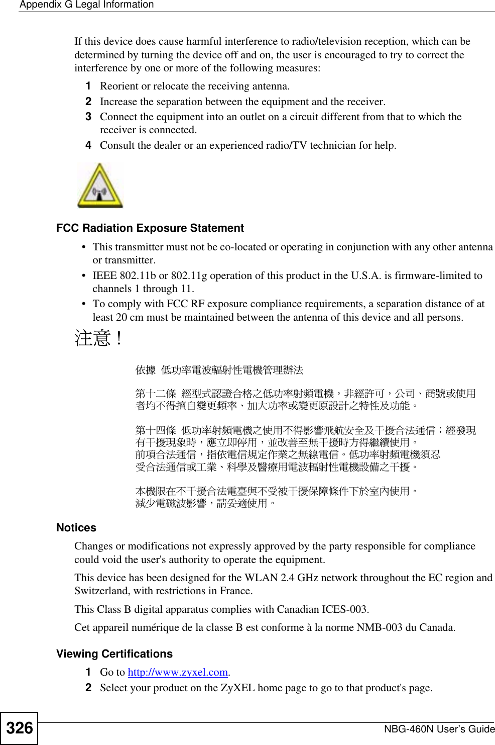 Appendix G Legal InformationNBG-460N User’s Guide326If this device does cause harmful interference to radio/television reception, which can be determined by turning the device off and on, the user is encouraged to try to correct the interference by one or more of the following measures:1Reorient or relocate the receiving antenna.2Increase the separation between the equipment and the receiver.3Connect the equipment into an outlet on a circuit different from that to which the receiver is connected.4Consult the dealer or an experienced radio/TV technician for help.FCC Radiation Exposure Statement• This transmitter must not be co-located or operating in conjunction with any other antenna or transmitter. • IEEE 802.11b or 802.11g operation of this product in the U.S.A. is firmware-limited to channels 1 through 11. • To comply with FCC RF exposure compliance requirements, a separation distance of at least 20 cm must be maintained between the antenna of this device and all persons. ࣹრʳʴࠉᖕʳʳ܅פ෷ሽंᘿ୴ࢤሽᖲጥ෻ᙄऄรԼԲයʳʳᆖীڤᎁᢞٽ௑հ܅פ෷୴᙮ሽᖲΔॺᆖ๺ױΔֆ׹Ε೸ᇆࢨࠌشृ݁լ൓ᖐ۞᧢ޓ᙮෷ΕףՕפ෷ࢨ᧢ޓ଺๻ૠհ௽ࢤ֗פ౨ΖรԼ؄යʳʳ܅פ෷୴᙮ሽᖲհࠌشլ൓ᐙ᥼ଆ౰ڜ٤֗եឫٽऄຏॾΙᆖ࿇෼ڶեឫ෼ွழΔᚨمܛೖشΔࠀޏ࿳۟ྤեឫழֱ൓ᤉᥛࠌشΖছႈٽऄຏॾΔਐࠉሽॾ๵ࡳ܂ᄐհྤᒵሽॾΖ܅פ෷୴᙮ሽᖲႊݴ࠹ٽऄຏॾࢨՠᄐΕઝᖂ֗᠔᛭شሽंᘿ୴ࢤሽᖲ๻ໂհեឫΖʳءᖲૻڇլեឫٽऄሽፕፖլ࠹๯եឫঅᎽයٙՀ࣍৛փࠌشΖ!྇֟ሽ጖ंᐙ᥼ΔᓮݔᔞࠌشΖNotices Changes or modifications not expressly approved by the party responsible for compliance could void the user&apos;s authority to operate the equipment.This device has been designed for the WLAN 2.4 GHz network throughout the EC region and Switzerland, with restrictions in France. This Class B digital apparatus complies with Canadian ICES-003.Cet appareil numérique de la classe B est conforme à la norme NMB-003 du Canada.Viewing Certifications1Go to http://www.zyxel.com.2Select your product on the ZyXEL home page to go to that product&apos;s page.