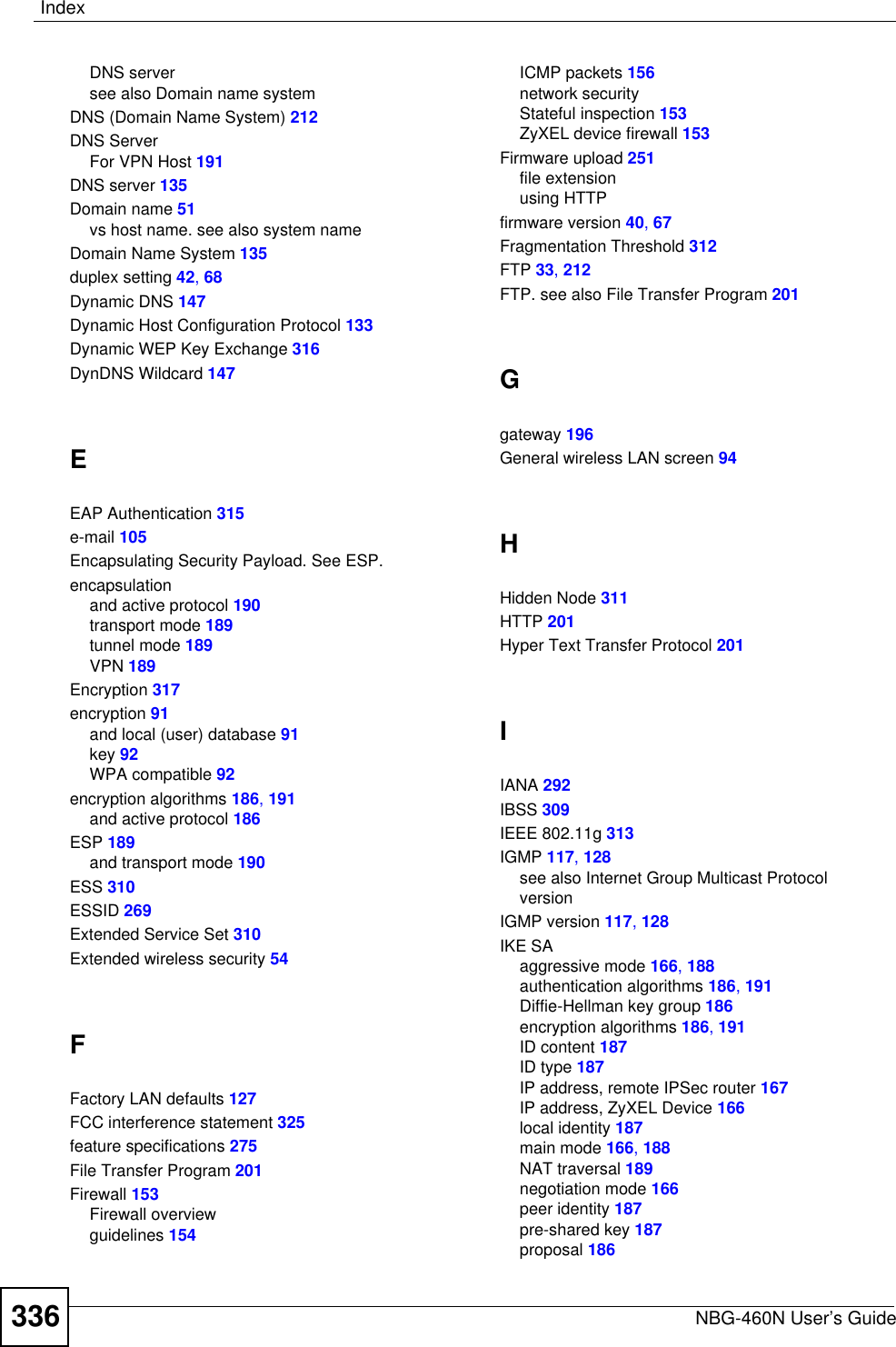 IndexNBG-460N User’s Guide336DNS serversee also Domain name systemDNS (Domain Name System) 212DNS ServerFor VPN Host 191DNS server 135Domain name 51vs host name. see also system nameDomain Name System 135duplex setting 42,68Dynamic DNS 147Dynamic Host Configuration Protocol 133Dynamic WEP Key Exchange 316DynDNS Wildcard 147EEAP Authentication 315e-mail 105Encapsulating Security Payload. See ESP.encapsulationand active protocol 190transport mode 189tunnel mode 189VPN 189Encryption 317encryption 91and local (user) database 91key 92WPA compatible 92encryption algorithms 186,191and active protocol 186ESP 189and transport mode 190ESS 310ESSID 269Extended Service Set 310Extended wireless security 54FFactory LAN defaults 127FCC interference statement 325feature specifications 275File Transfer Program 201Firewall 153Firewall overviewguidelines 154ICMP packets 156network securityStateful inspection 153ZyXEL device firewall 153Firmware upload 251file extensionusing HTTPfirmware version 40,67Fragmentation Threshold 312FTP 33,212FTP. see also File Transfer Program 201Ggateway 196General wireless LAN screen 94HHidden Node 311HTTP 201Hyper Text Transfer Protocol 201IIANA 292IBSS 309IEEE 802.11g 313IGMP 117,128see also Internet Group Multicast ProtocolversionIGMP version 117,128IKE SAaggressive mode 166,188authentication algorithms 186,191Diffie-Hellman key group 186encryption algorithms 186,191ID content 187ID type 187IP address, remote IPSec router 167IP address, ZyXEL Device 166local identity 187main mode 166,188NAT traversal 189negotiation mode 166peer identity 187pre-shared key 187proposal 186