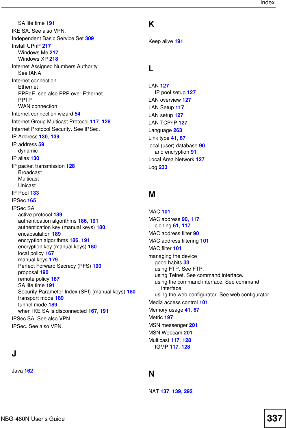 IndexNBG-460N User’s Guide 337SA life time 191IKE SA. See also VPN.Independent Basic Service Set 309Install UPnP 217Windows Me 217Windows XP 218Internet Assigned Numbers AuthoritySee IANAInternet connectionEthernetPPPoE. see also PPP over EthernetPPTPWAN connectionInternet connection wizard 54Internet Group Multicast Protocol 117,128Internet Protocol Security. See IPSec.IP Address 130,139IP address 59dynamicIP alias 130IP packet transmission 128BroadcastMulticastUnicastIP Pool 133IPSec 165IPSec SAactive protocol 189authentication algorithms 186,191authentication key (manual keys) 180encapsulation 189encryption algorithms 186,191encryption key (manual keys) 180local policy 167manual keys 179Perfect Forward Secrecy (PFS) 190proposal 190remote policy 167SA life time 191Security Parameter Index (SPI) (manual keys) 180transport mode 189tunnel mode 189when IKE SA is disconnected 167,191IPSec SA. See also VPN.IPSec. See also VPN.JJava 162KKeep alive 191LLAN 127IP pool setup 127LAN overview 127LAN Setup 117LAN setup 127LAN TCP/IP 127Language 263Link type 41,67local (user) database 90and encryption 91Local Area Network 127Log 233MMAC 101MAC address 90,117cloning 61,117MAC address filter 90MAC address filtering 101MAC filter 101managing the devicegood habits 33using FTP. See FTP.using Telnet. See command interface.using the command interface. See command interface.using the web configurator. See web configurator.Media access control 101Memory usage 41,67Metric 197MSN messenger 201MSN Webcam 201Multicast 117,128IGMP 117,128NNAT 137,139,292