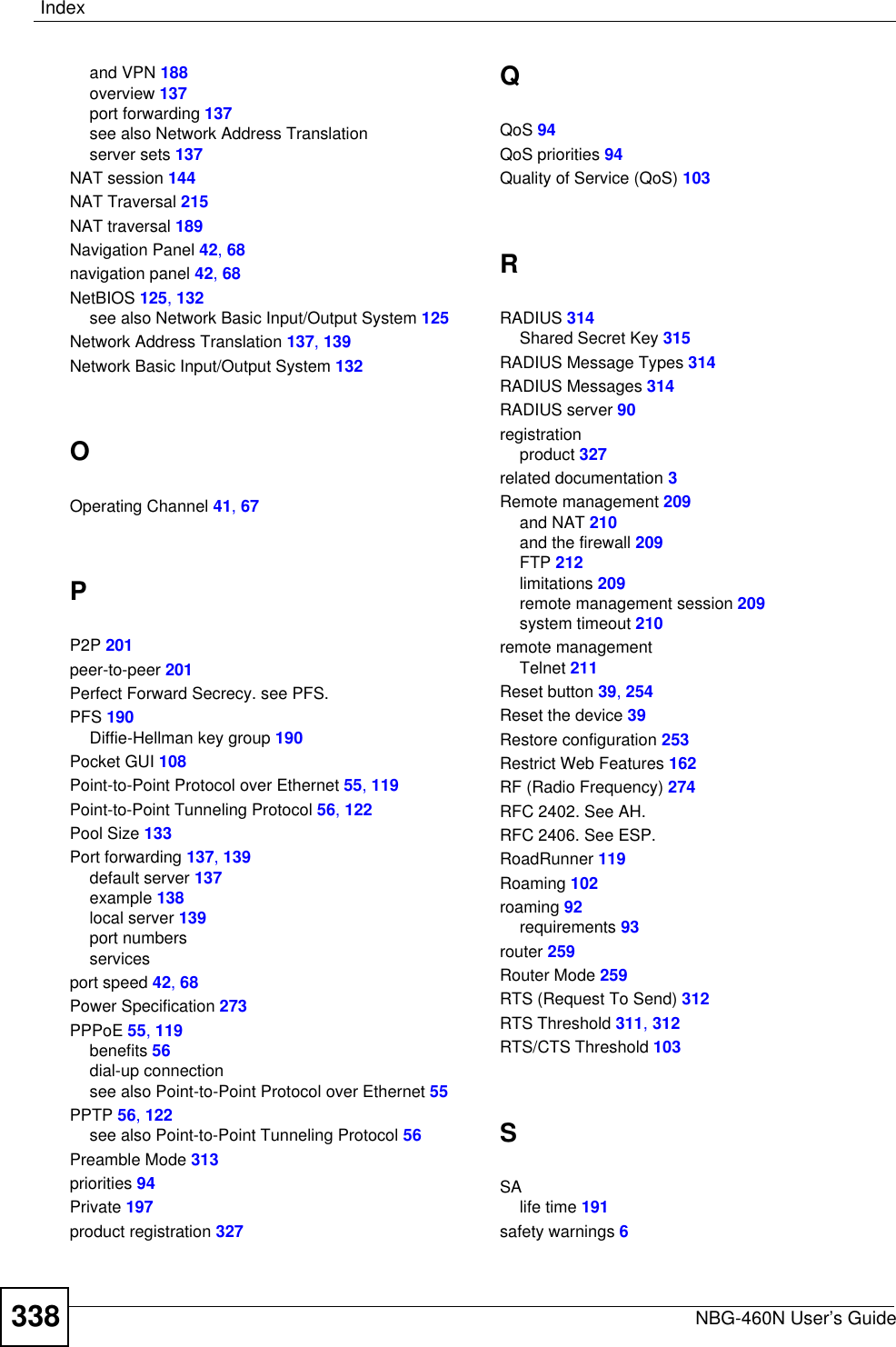 IndexNBG-460N User’s Guide338and VPN 188overview 137port forwarding 137see also Network Address Translationserver sets 137NAT session 144NAT Traversal 215NAT traversal 189Navigation Panel 42,68navigation panel 42,68NetBIOS 125,132see also Network Basic Input/Output System 125Network Address Translation 137,139Network Basic Input/Output System 132OOperating Channel 41,67PP2P 201peer-to-peer 201Perfect Forward Secrecy. see PFS.PFS 190Diffie-Hellman key group 190Pocket GUI 108Point-to-Point Protocol over Ethernet 55,119Point-to-Point Tunneling Protocol 56,122Pool Size 133Port forwarding 137,139default server 137example 138local server 139port numbersservicesport speed 42,68Power Specification 273PPPoE 55,119benefits 56dial-up connectionsee also Point-to-Point Protocol over Ethernet 55PPTP 56,122see also Point-to-Point Tunneling Protocol 56Preamble Mode 313priorities 94Private 197product registration 327QQoS 94QoS priorities 94Quality of Service (QoS) 103RRADIUS 314Shared Secret Key 315RADIUS Message Types 314RADIUS Messages 314RADIUS server 90registrationproduct 327related documentation 3Remote management 209and NAT 210and the firewall 209FTP 212limitations 209remote management session 209system timeout 210remote managementTelnet 211Reset button 39,254Reset the device 39Restore configuration 253Restrict Web Features 162RF (Radio Frequency) 274RFC 2402. See AH.RFC 2406. See ESP.RoadRunner 119Roaming 102roaming 92requirements 93router 259Router Mode 259RTS (Request To Send) 312RTS Threshold 311,312RTS/CTS Threshold 103SSAlife time 191safety warnings 6