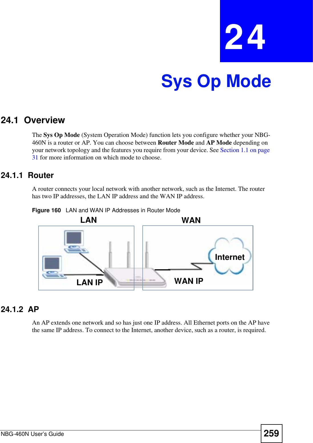 NBG-460N User’s Guide 259CHAPTER 24Sys Op Mode24.1  OverviewThe Sys Op Mode (System Operation Mode) function lets you configure whether your NBG-460N is a router or AP. You can choose between Router Mode and AP Mode depending on your network topology and the features you require from your device. See Section 1.1 on page 31 for more information on which mode to choose.24.1.1  Router A router connects your local network with another network, such as the Internet. The router has two IP addresses, the LAN IP address and the WAN IP address.Figure 160   LAN and WAN IP Addresses in Router Mode24.1.2  AP An AP extends one network and so has just one IP address. All Ethernet ports on the AP have the same IP address. To connect to the Internet, another device, such as a router, is required.WAN IPInternetLAN WANLAN IP