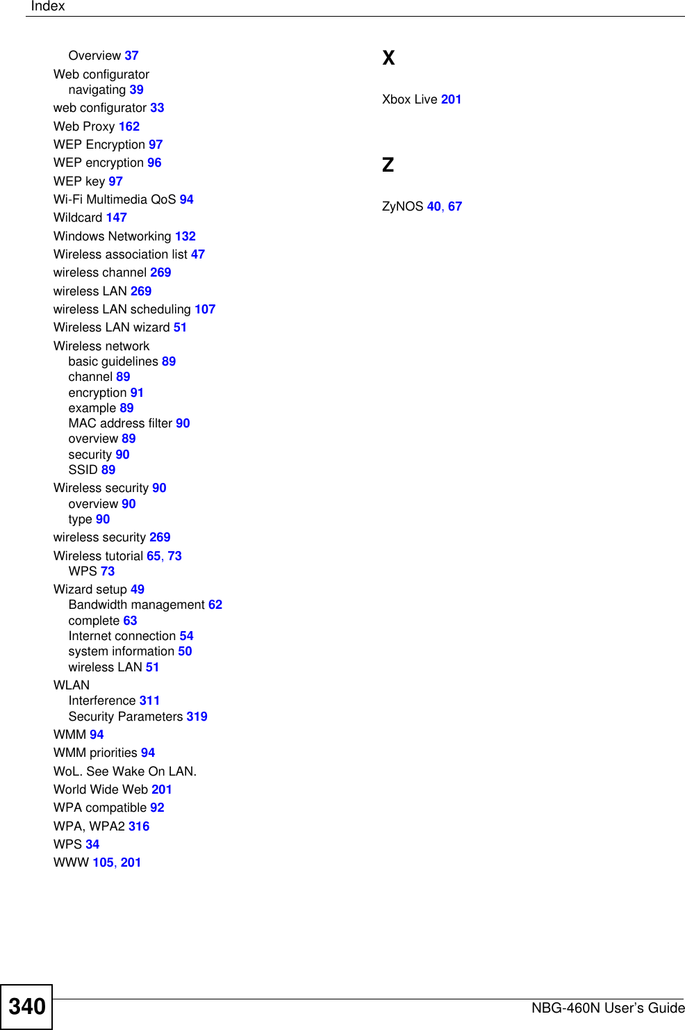 IndexNBG-460N User’s Guide340Overview 37Web configuratornavigating 39web configurator 33Web Proxy 162WEP Encryption 97WEP encryption 96WEP key 97Wi-Fi Multimedia QoS 94Wildcard 147Windows Networking 132Wireless association list 47wireless channel 269wireless LAN 269wireless LAN scheduling 107Wireless LAN wizard 51Wireless networkbasic guidelines 89channel 89encryption 91example 89MAC address filter 90overview 89security 90SSID 89Wireless security 90overview 90type 90wireless security 269Wireless tutorial 65,73WPS 73Wizard setup 49Bandwidth management 62complete 63Internet connection 54system information 50wireless LAN 51WLANInterference 311Security Parameters 319WMM 94WMM priorities 94WoL. See Wake On LAN.World Wide Web 201WPA compatible 92WPA, WPA2 316WPS 34WWW 105,201XXbox Live 201ZZyNOS 40,67