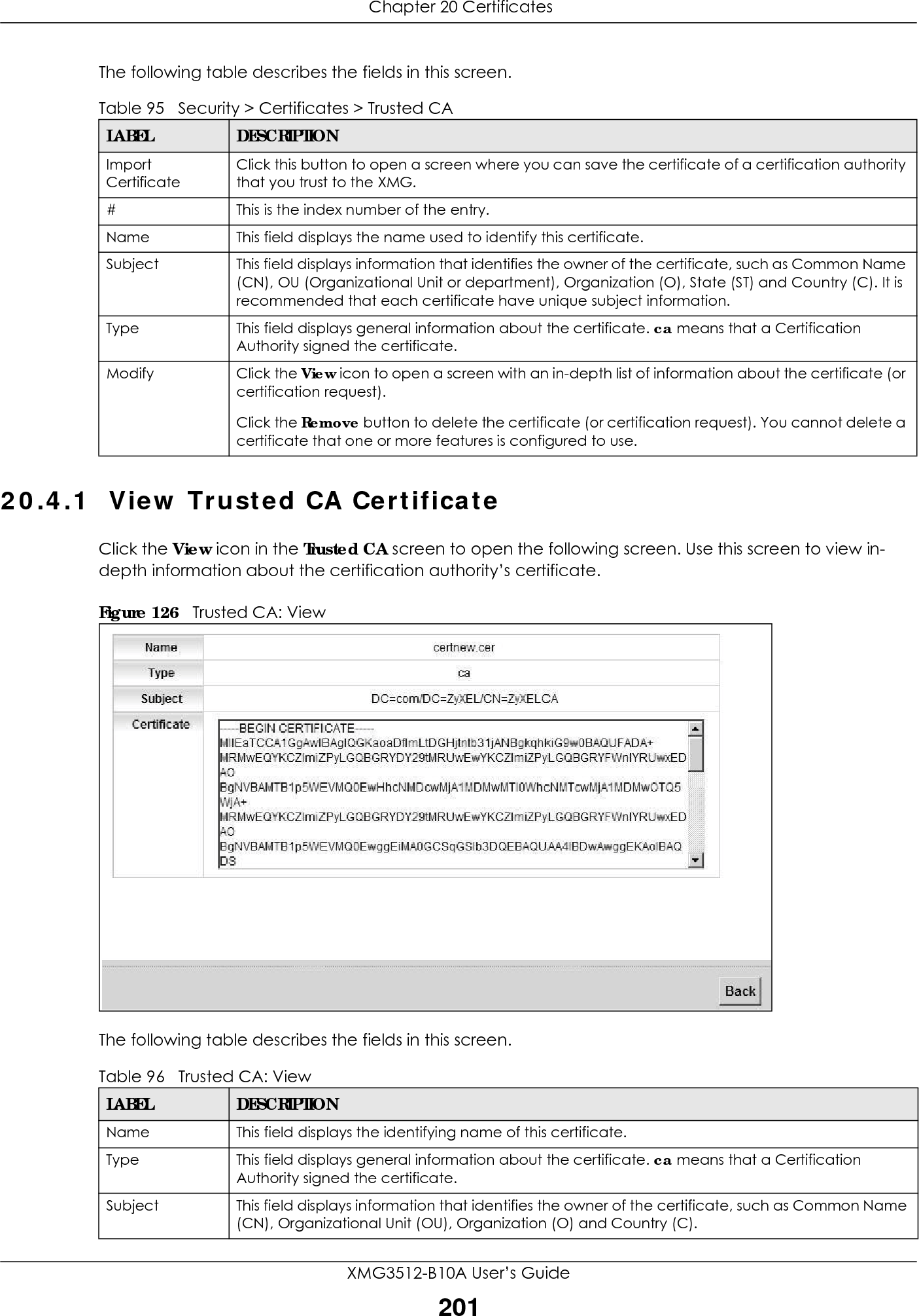  Chapter 20 CertificatesXMG3512-B10A User’s Guide201The following table describes the fields in this screen. 20.4.1  View Trusted CA CertificateClick the View icon in the Trusted CA screen to open the following screen. Use this screen to view in-depth information about the certification authority’s certificate.Figure 126   Trusted CA: View The following table describes the fields in this screen. Table 95   Security &gt; Certificates &gt; Trusted CALABEL DESCRIPTIONImport CertificateClick this button to open a screen where you can save the certificate of a certification authority that you trust to the XMG.# This is the index number of the entry.Name This field displays the name used to identify this certificate. Subject This field displays information that identifies the owner of the certificate, such as Common Name (CN), OU (Organizational Unit or department), Organization (O), State (ST) and Country (C). It is recommended that each certificate have unique subject information.Type This field displays general information about the certificate. ca means that a Certification Authority signed the certificate. Modify Click the View icon to open a screen with an in-depth list of information about the certificate (or certification request).Click the Remove button to delete the certificate (or certification request). You cannot delete a certificate that one or more features is configured to use.Table 96   Trusted CA: ViewLABEL DESCRIPTIONName This field displays the identifying name of this certificate. Type This field displays general information about the certificate. ca means that a Certification Authority signed the certificate. Subject This field displays information that identifies the owner of the certificate, such as Common Name (CN), Organizational Unit (OU), Organization (O) and Country (C).