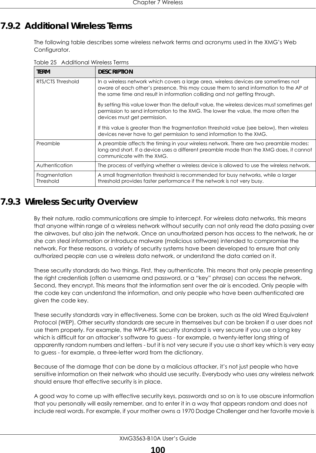 Chapter 7 WirelessXMG3563-B10A User’s Guide1007.9.2  Additional Wireless TermsThe following table describes some wireless network terms and acronyms used in the XMG’s Web Configurator.7.9.3  Wireless Security OverviewBy their nature, radio communications are simple to intercept. For wireless data networks, this means that anyone within range of a wireless network without security can not only read the data passing over the airwaves, but also join the network. Once an unauthorized person has access to the network, he or she can steal information or introduce malware (malicious software) intended to compromise the network. For these reasons, a variety of security systems have been developed to ensure that only authorized people can use a wireless data network, or understand the data carried on it.These security standards do two things. First, they authenticate. This means that only people presenting the right credentials (often a username and password, or a “key” phrase) can access the network. Second, they encrypt. This means that the information sent over the air is encoded. Only people with the code key can understand the information, and only people who have been authenticated are given the code key.These security standards vary in effectiveness. Some can be broken, such as the old Wired Equivalent Protocol (WEP). Other security standards are secure in themselves but can be broken if a user does not use them properly. For example, the WPA-PSK security standard is very secure if you use a long key which is difficult for an attacker’s software to guess - for example, a twenty-letter long string of apparently random numbers and letters - but it is not very secure if you use a short key which is very easy to guess - for example, a three-letter word from the dictionary.Because of the damage that can be done by a malicious attacker, it’s not just people who have sensitive information on their network who should use security. Everybody who uses any wireless network should ensure that effective security is in place.A good way to come up with effective security keys, passwords and so on is to use obscure information that you personally will easily remember, and to enter it in a way that appears random and does not include real words. For example, if your mother owns a 1970 Dodge Challenger and her favorite movie is Table 25   Additional Wireless TermsTERM DESCRIPTIONRTS/CTS Threshold In a wireless network which covers a large area, wireless devices are sometimes not aware of each other’s presence. This may cause them to send information to the AP at the same time and result in information colliding and not getting through.By setting this value lower than the default value, the wireless devices must sometimes get permission to send information to the XMG. The lower the value, the more often the devices must get permission.If this value is greater than the fragmentation threshold value (see below), then wireless devices never have to get permission to send information to the XMG.Preamble A preamble affects the timing in your wireless network. There are two preamble modes: long and short. If a device uses a different preamble mode than the XMG does, it cannot communicate with the XMG.Authentication The process of verifying whether a wireless device is allowed to use the wireless network.Fragmentation ThresholdA small fragmentation threshold is recommended for busy networks, while a larger threshold provides faster performance if the network is not very busy.
