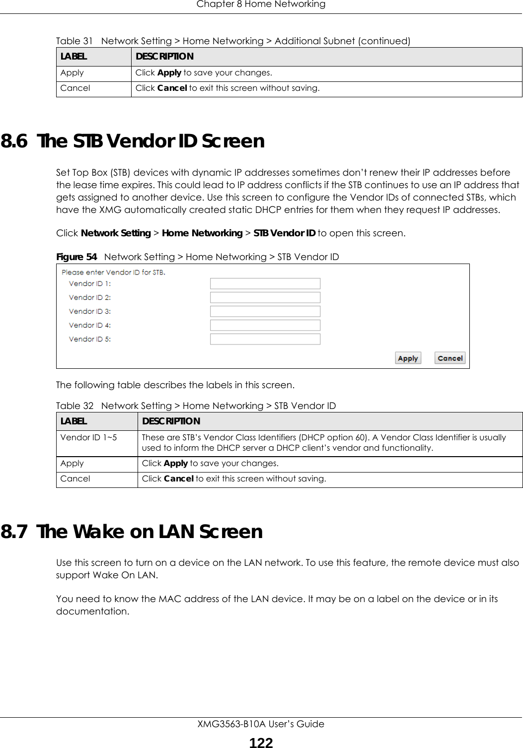 Chapter 8 Home NetworkingXMG3563-B10A User’s Guide1228.6  The STB Vendor ID ScreenSet Top Box (STB) devices with dynamic IP addresses sometimes don’t renew their IP addresses before the lease time expires. This could lead to IP address conflicts if the STB continues to use an IP address that gets assigned to another device. Use this screen to configure the Vendor IDs of connected STBs, which have the XMG automatically created static DHCP entries for them when they request IP addresses.Click Network Setting &gt; Home Networking &gt; STB Vendor ID to open this screen. Figure 54   Network Setting &gt; Home Networking &gt; STB Vendor IDThe following table describes the labels in this screen.8.7  The Wake on LAN ScreenUse this screen to turn on a device on the LAN network. To use this feature, the remote device must also support Wake On LAN.You need to know the MAC address of the LAN device. It may be on a label on the device or in its documentation.Apply Click Apply to save your changes.Cancel Click Cancel to exit this screen without saving.Table 31   Network Setting &gt; Home Networking &gt; Additional Subnet (continued)LABEL DESCRIPTIONTable 32   Network Setting &gt; Home Networking &gt; STB Vendor IDLABEL DESCRIPTIONVendor ID 1~5 These are STB’s Vendor Class Identifiers (DHCP option 60). A Vendor Class Identifier is usually used to inform the DHCP server a DHCP client’s vendor and functionality.Apply Click Apply to save your changes.Cancel Click Cancel to exit this screen without saving.