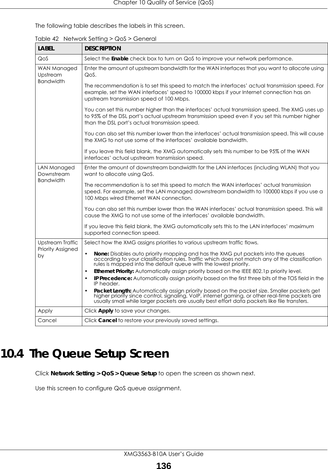 Chapter 10 Quality of Service (QoS)XMG3563-B10A User’s Guide136The following table describes the labels in this screen. 10.4  The Queue Setup ScreenClick Network Setting &gt; QoS &gt; Queue Setup to open the screen as shown next. Use this screen to configure QoS queue assignment. Table 42   Network Setting &gt; QoS &gt; GeneralLABEL DESCRIPTIONQoS Select the Enable check box to turn on QoS to improve your network performance. WAN Managed Upstream Bandwidth Enter the amount of upstream bandwidth for the WAN interfaces that you want to allocate using QoS. The recommendation is to set this speed to match the interfaces’ actual transmission speed. For example, set the WAN interfaces’ speed to 100000 kbps if your Internet connection has an upstream transmission speed of 100 Mbps.        You can set this number higher than the interfaces’ actual transmission speed. The XMG uses up to 95% of the DSL port’s actual upstream transmission speed even if you set this number higher than the DSL port’s actual transmission speed.You can also set this number lower than the interfaces’ actual transmission speed. This will cause the XMG to not use some of the interfaces’ available bandwidth.If you leave this field blank, the XMG automatically sets this number to be 95% of the WAN interfaces’ actual upstream transmission speed.LAN Managed Downstream Bandwidth Enter the amount of downstream bandwidth for the LAN interfaces (including WLAN) that you want to allocate using QoS. The recommendation is to set this speed to match the WAN interfaces’ actual transmission speed. For example, set the LAN managed downstream bandwidth to 100000 kbps if you use a 100 Mbps wired Ethernet WAN connection.        You can also set this number lower than the WAN interfaces’ actual transmission speed. This will cause the XMG to not use some of the interfaces’ available bandwidth.If you leave this field blank, the XMG automatically sets this to the LAN interfaces’ maximum supported connection speed.Upstream Traffic Priority Assigned bySelect how the XMG assigns priorities to various upstream traffic flows.•None: Disables auto priority mapping and has the XMG put packets into the queues according to your classification rules. Traffic which does not match any of the classification rules is mapped into the default queue with the lowest priority.•Ethernet Priority: Automatically assign priority based on the IEEE 802.1p priority level.•IP Precedence: Automatically assign priority based on the first three bits of the TOS field in the IP header.•Packet Length: Automatically assign priority based on the packet size. Smaller packets get higher priority since control, signaling, VoIP, internet gaming, or other real-time packets are usually small while larger packets are usually best effort data packets like file transfers.Apply Click Apply to save your changes.Cancel Click Cancel to restore your previously saved settings.