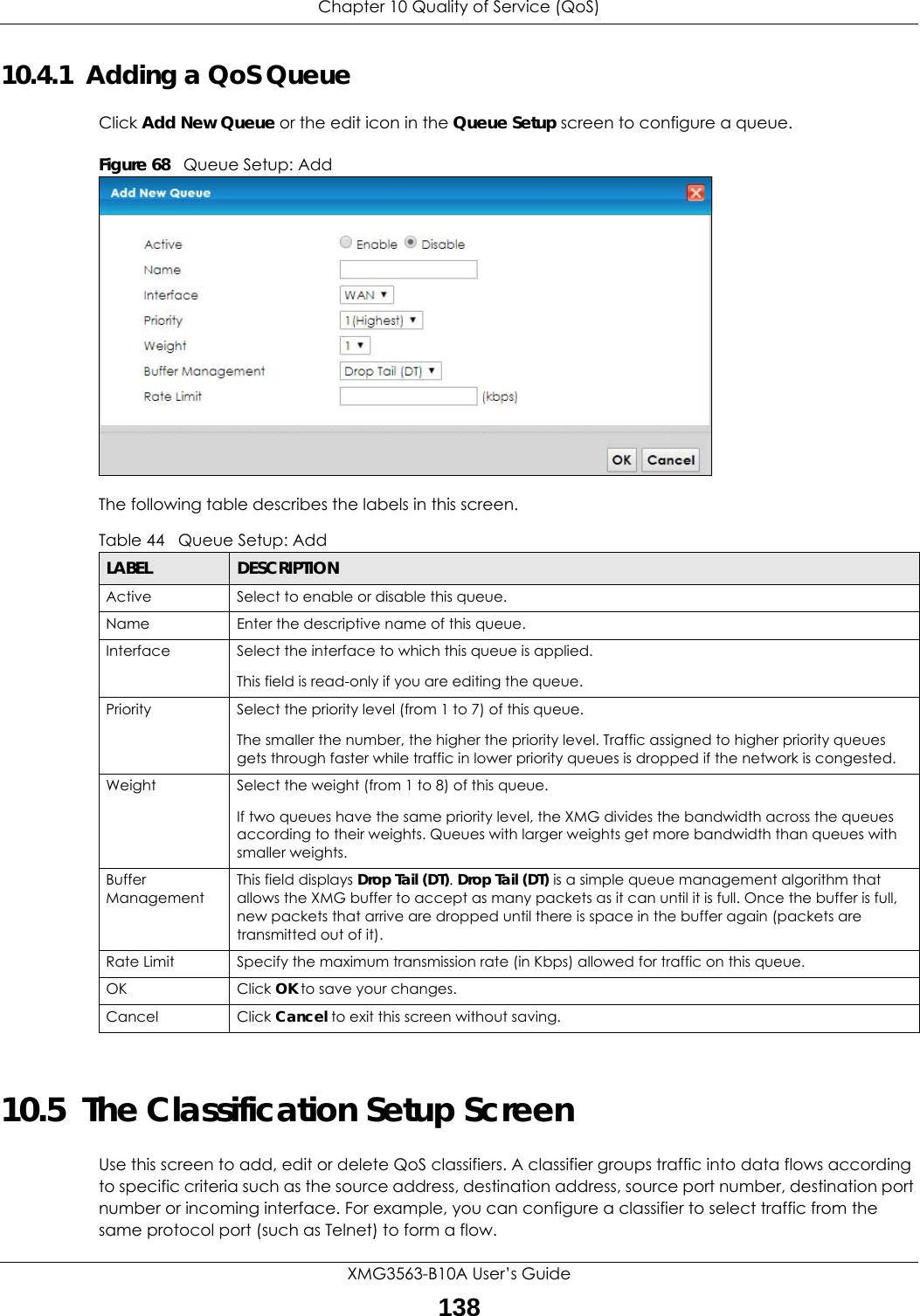 Chapter 10 Quality of Service (QoS)XMG3563-B10A User’s Guide13810.4.1  Adding a QoS Queue Click Add New Queue or the edit icon in the Queue Setup screen to configure a queue. Figure 68   Queue Setup: Add The following table describes the labels in this screen.  10.5  The Classification Setup Screen Use this screen to add, edit or delete QoS classifiers. A classifier groups traffic into data flows according to specific criteria such as the source address, destination address, source port number, destination port number or incoming interface. For example, you can configure a classifier to select traffic from the same protocol port (such as Telnet) to form a flow.Table 44   Queue Setup: AddLABEL DESCRIPTIONActive Select to enable or disable this queue.Name Enter the descriptive name of this queue.Interface Select the interface to which this queue is applied.This field is read-only if you are editing the queue.Priority Select the priority level (from 1 to 7) of this queue.The smaller the number, the higher the priority level. Traffic assigned to higher priority queues gets through faster while traffic in lower priority queues is dropped if the network is congested.Weight Select the weight (from 1 to 8) of this queue. If two queues have the same priority level, the XMG divides the bandwidth across the queues according to their weights. Queues with larger weights get more bandwidth than queues with smaller weights.Buffer ManagementThis field displays Drop Tail (DT). Drop Tail (DT) is a simple queue management algorithm that allows the XMG buffer to accept as many packets as it can until it is full. Once the buffer is full, new packets that arrive are dropped until there is space in the buffer again (packets are transmitted out of it). Rate Limit Specify the maximum transmission rate (in Kbps) allowed for traffic on this queue.OK Click OK to save your changes.Cancel Click Cancel to exit this screen without saving.