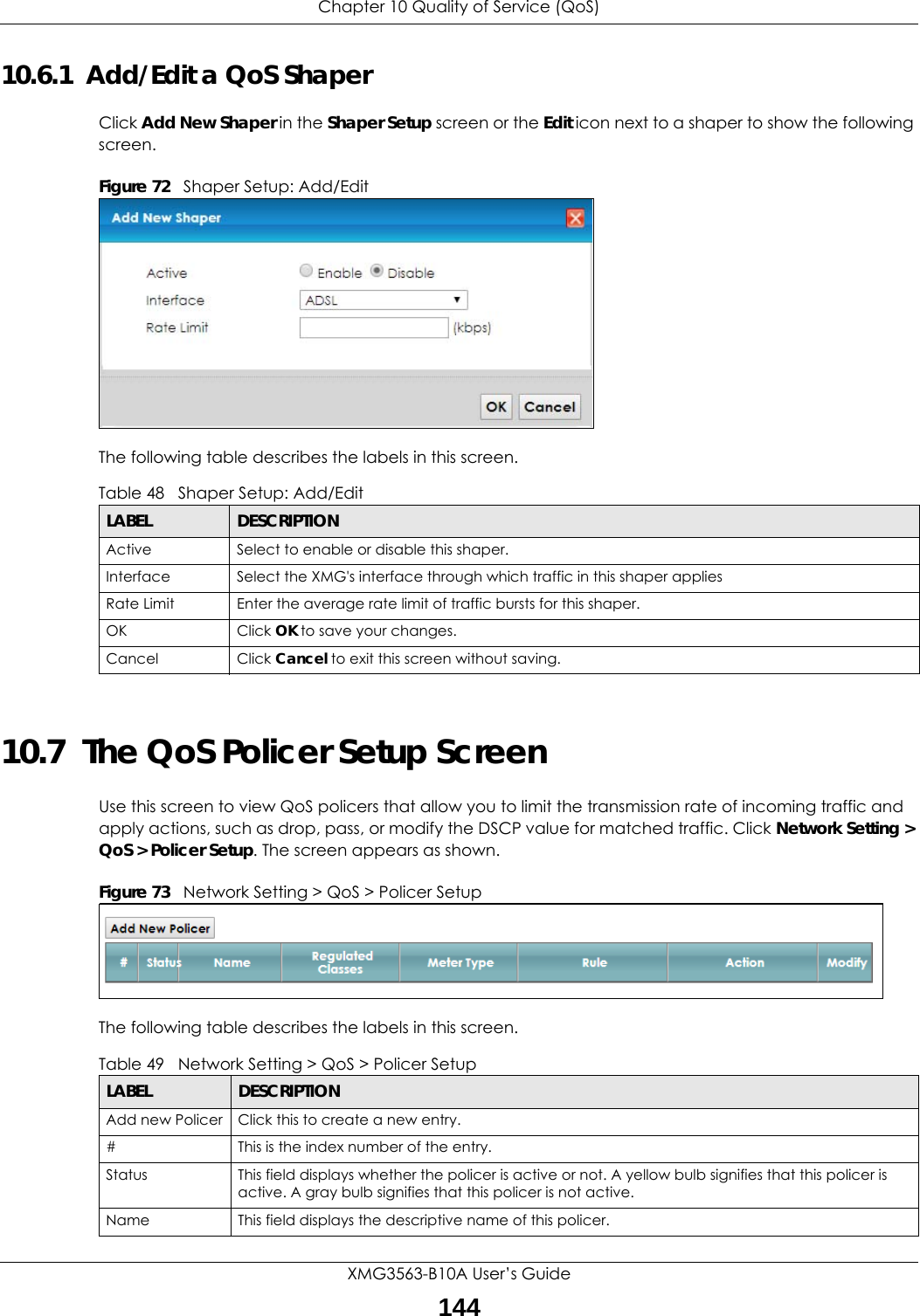 Chapter 10 Quality of Service (QoS)XMG3563-B10A User’s Guide14410.6.1  Add/Edit a QoS Shaper Click Add New Shaper in the Shaper Setup screen or the Edit icon next to a shaper to show the following screen. Figure 72   Shaper Setup: Add/Edit The following table describes the labels in this screen. 10.7  The QoS Policer Setup ScreenUse this screen to view QoS policers that allow you to limit the transmission rate of incoming traffic and apply actions, such as drop, pass, or modify the DSCP value for matched traffic. Click Network Setting &gt; QoS &gt; Policer Setup. The screen appears as shown. Figure 73   Network Setting &gt; QoS &gt; Policer Setup The following table describes the labels in this screen.  Table 48   Shaper Setup: Add/EditLABEL DESCRIPTIONActive Select to enable or disable this shaper.Interface Select the XMG&apos;s interface through which traffic in this shaper appliesRate Limit Enter the average rate limit of traffic bursts for this shaper.OK Click OK to save your changes.Cancel Click Cancel to exit this screen without saving.Table 49   Network Setting &gt; QoS &gt; Policer SetupLABEL DESCRIPTIONAdd new Policer Click this to create a new entry.#This is the index number of the entry.Status This field displays whether the policer is active or not. A yellow bulb signifies that this policer is active. A gray bulb signifies that this policer is not active.Name This field displays the descriptive name of this policer.