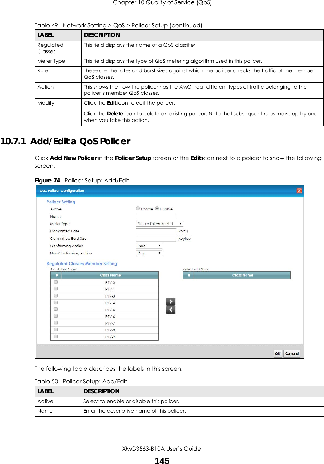  Chapter 10 Quality of Service (QoS)XMG3563-B10A User’s Guide14510.7.1  Add/Edit a QoS Policer Click Add New Policer in the Policer Setup screen or the Edit icon next to a policer to show the following screen. Figure 74   Policer Setup: Add/Edit The following table describes the labels in this screen. Regulated ClassesThis field displays the name of a QoS classifierMeter Type This field displays the type of QoS metering algorithm used in this policer.Rule These are the rates and burst sizes against which the policer checks the traffic of the member QoS classes.Action This shows the how the policer has the XMG treat different types of traffic belonging to the policer’s member QoS classes.Modify Click the Edit icon to edit the policer.Click the Delete icon to delete an existing policer. Note that subsequent rules move up by one when you take this action.Table 49   Network Setting &gt; QoS &gt; Policer Setup (continued)LABEL DESCRIPTIONTable 50   Policer Setup: Add/EditLABEL DESCRIPTIONActive Select to enable or disable this policer.Name Enter the descriptive name of this policer.