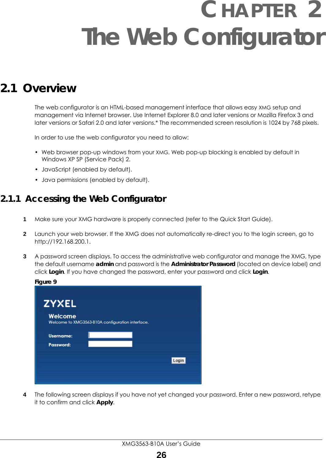 XMG3563-B10A User’s Guide26CHAPTER 2The Web Configurator2.1  OverviewThe web configurator is an HTML-based management interface that allows easy XMG setup and management via Internet browser. Use Internet Explorer 8.0 and later versions or Mozilla Firefox 3 and later versions or Safari 2.0 and later versions.* The recommended screen resolution is 1024 by 768 pixels.In order to use the web configurator you need to allow:• Web browser pop-up windows from your XMG. Web pop-up blocking is enabled by default in Windows XP SP (Service Pack) 2.• JavaScript (enabled by default).• Java permissions (enabled by default).2.1.1  Accessing the Web Configurator1Make sure your XMG hardware is properly connected (refer to the Quick Start Guide).2Launch your web browser. If the XMG does not automatically re-direct you to the login screen, go to http://192.168.200.1.3A password screen displays. To access the administrative web configurator and manage the XMG, type the default username admin and password is the Administrator Password (located on device label) and click Login. If you have changed the password, enter your password and click Login. Figure 9   4The following screen displays if you have not yet changed your password. Enter a new password, retype it to confirm and click Apply.