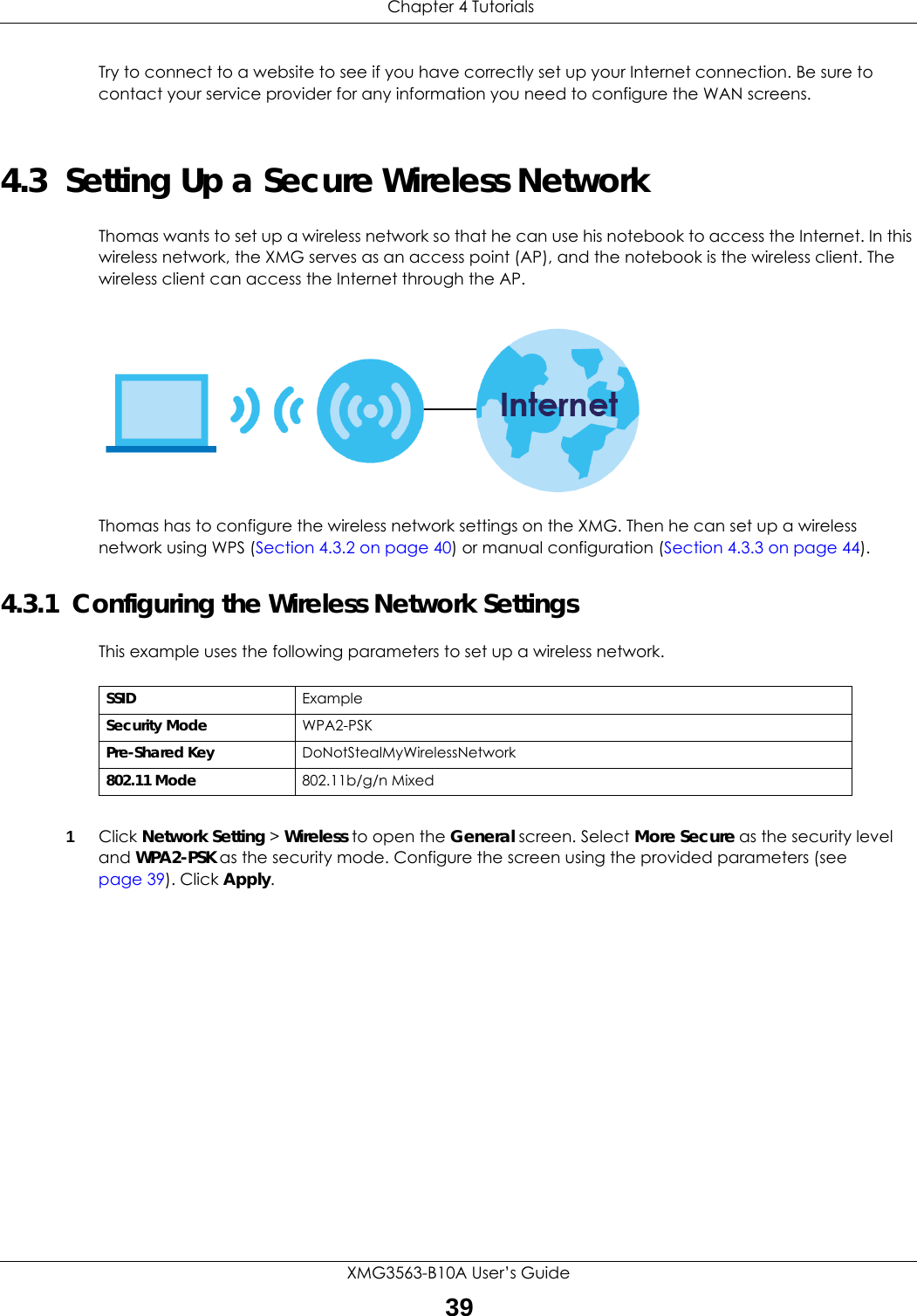  Chapter 4 TutorialsXMG3563-B10A User’s Guide39Try to connect to a website to see if you have correctly set up your Internet connection. Be sure to contact your service provider for any information you need to configure the WAN screens.4.3  Setting Up a Secure Wireless NetworkThomas wants to set up a wireless network so that he can use his notebook to access the Internet. In this wireless network, the XMG serves as an access point (AP), and the notebook is the wireless client. The wireless client can access the Internet through the AP.Thomas has to configure the wireless network settings on the XMG. Then he can set up a wireless network using WPS (Section 4.3.2 on page 40) or manual configuration (Section 4.3.3 on page 44).4.3.1  Configuring the Wireless Network SettingsThis example uses the following parameters to set up a wireless network.1Click Network Setting &gt; Wireless to open the General screen. Select More Secure as the security level and WPA2-PSK as the security mode. Configure the screen using the provided parameters (see page 39). Click Apply.SSID ExampleSecurity Mode WPA2-PSKPre-Shared Key DoNotStealMyWirelessNetwork802.11 Mode 802.11b/g/n Mixed