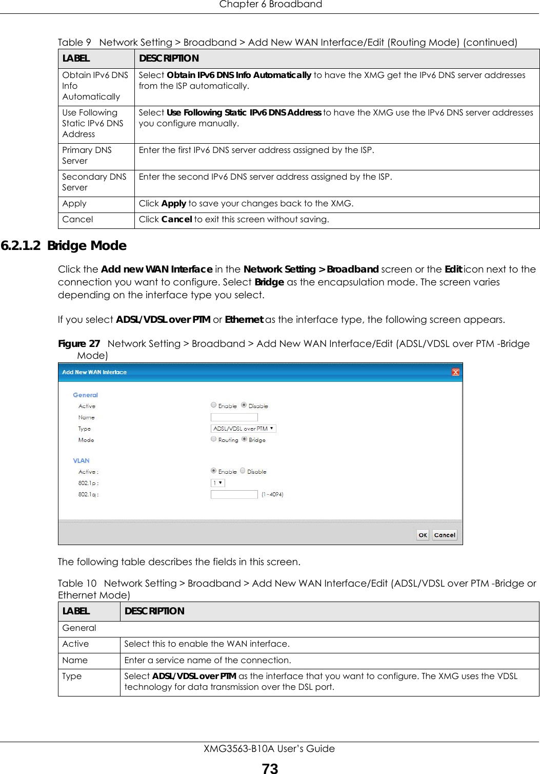  Chapter 6 BroadbandXMG3563-B10A User’s Guide736.2.1.2  Bridge ModeClick the Add new WAN Interface in the Network Setting &gt; Broadband screen or the Edit icon next to the connection you want to configure. Select Bridge as the encapsulation mode. The screen varies depending on the interface type you select. If you select ADSL/VDSL over PTM or Ethernet as the interface type, the following screen appears.Figure 27   Network Setting &gt; Broadband &gt; Add New WAN Interface/Edit (ADSL/VDSL over PTM -Bridge Mode)The following table describes the fields in this screen.Obtain IPv6 DNS Info AutomaticallySelect Obtain IPv6 DNS Info Automatically to have the XMG get the IPv6 DNS server addresses from the ISP automatically.Use Following Static IPv6 DNS AddressSelect Use Following Static IPv6 DNS Address to have the XMG use the IPv6 DNS server addresses you configure manually.Primary DNS ServerEnter the first IPv6 DNS server address assigned by the ISP.Secondary DNS ServerEnter the second IPv6 DNS server address assigned by the ISP.Apply Click Apply to save your changes back to the XMG.Cancel Click Cancel to exit this screen without saving.Table 9   Network Setting &gt; Broadband &gt; Add New WAN Interface/Edit (Routing Mode) (continued)LABEL DESCRIPTIONTable 10   Network Setting &gt; Broadband &gt; Add New WAN Interface/Edit (ADSL/VDSL over PTM -Bridge or Ethernet Mode)LABEL DESCRIPTIONGeneralActive Select this to enable the WAN interface.Name Enter a service name of the connection.Type Select ADSL/VDSL over PTM as the interface that you want to configure. The XMG uses the VDSL technology for data transmission over the DSL port.