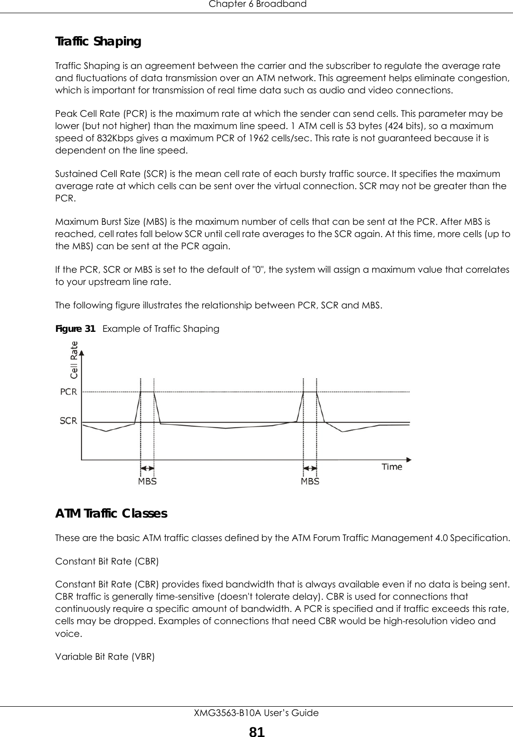  Chapter 6 BroadbandXMG3563-B10A User’s Guide81Traffic ShapingTraffic Shaping is an agreement between the carrier and the subscriber to regulate the average rate and fluctuations of data transmission over an ATM network. This agreement helps eliminate congestion, which is important for transmission of real time data such as audio and video connections.Peak Cell Rate (PCR) is the maximum rate at which the sender can send cells. This parameter may be lower (but not higher) than the maximum line speed. 1 ATM cell is 53 bytes (424 bits), so a maximum speed of 832Kbps gives a maximum PCR of 1962 cells/sec. This rate is not guaranteed because it is dependent on the line speed.Sustained Cell Rate (SCR) is the mean cell rate of each bursty traffic source. It specifies the maximum average rate at which cells can be sent over the virtual connection. SCR may not be greater than the PCR.Maximum Burst Size (MBS) is the maximum number of cells that can be sent at the PCR. After MBS is reached, cell rates fall below SCR until cell rate averages to the SCR again. At this time, more cells (up to the MBS) can be sent at the PCR again.If the PCR, SCR or MBS is set to the default of &quot;0&quot;, the system will assign a maximum value that correlates to your upstream line rate. The following figure illustrates the relationship between PCR, SCR and MBS. Figure 31   Example of Traffic ShapingATM Traffic ClassesThese are the basic ATM traffic classes defined by the ATM Forum Traffic Management 4.0 Specification. Constant Bit Rate (CBR)Constant Bit Rate (CBR) provides fixed bandwidth that is always available even if no data is being sent. CBR traffic is generally time-sensitive (doesn&apos;t tolerate delay). CBR is used for connections that continuously require a specific amount of bandwidth. A PCR is specified and if traffic exceeds this rate, cells may be dropped. Examples of connections that need CBR would be high-resolution video and voice.Variable Bit Rate (VBR) 