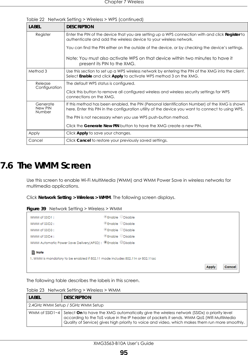  Chapter 7 WirelessXMG3563-B10A User’s Guide957.6  The WMM ScreenUse this screen to enable Wi-Fi MultiMedia (WMM) and WMM Power Save in wireless networks for multimedia applications.Click Network Setting &gt; Wireless &gt; WMM. The following screen displays.Figure 39   Network Setting &gt; Wireless &gt; WMMThe following table describes the labels in this screen.Register Enter the PIN of the device that you are setting up a WPS connection with and click Register to authenticate and add the wireless device to your wireless network.You can find the PIN either on the outside of the device, or by checking the device’s settings.Note: You must also activate WPS on that device within two minutes to have it present its PIN to the XMG.Method 3 Use this section to set up a WPS wireless network by entering the PIN of the XMG into the client. Select Enable and click Apply to activate WPS method 3 on the XMG.Release Configuration The default WPS status is configured.Click this button to remove all configured wireless and wireless security settings for WPS connections on the XMG.Generate New PIN NumberIf this method has been enabled, the PIN (Personal Identification Number) of the XMG is shown here. Enter this PIN in the configuration utility of the device you want to connect to using WPS.The PIN is not necessary when you use WPS push-button method.Click the Generate New PIN button to have the XMG create a new PIN. Apply Click Apply to save your changes.Cancel Click Cancel to restore your previously saved settings.Table 22   Network Setting &gt; Wireless &gt; WPS (continued)LABEL DESCRIPTIONTable 23   Network Setting &gt; Wireless &gt; WMMLABEL DESCRIPTION2.4GHz WMM Setup / 5GHz WMM SetupWMM of SSID1~4 Select On to have the XMG automatically give the wireless network (SSIDx) a priority level according to the ToS value in the IP header of packets it sends. WMM QoS (Wifi MultiMedia Quality of Service) gives high priority to voice and video, which makes them run more smoothly.